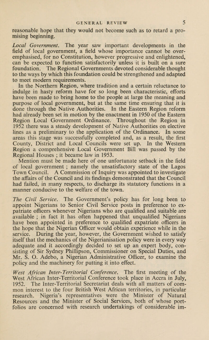 reasonable hope that they would not become such as to retard a pro¬ mising beginning. Local Government. The year saw important developments in the field of local government, a field whose importance cannot be over¬ emphasised, for no Constitution, however progressive and enlightened, can be expected to function satisfactorily unless it is built on a sure foundation. The Regional Governments devoted considerable thought to the ways by which this foundation could be strengthened and adapted to meet modern requirements. In the Northern Region, where tradition and a certain reluctance to indulge in hasty reform have for so long been characteristic, efforts have been made to bring home to the people at large the meaning and purpose of local government, but at the same time ensuring that it is done through the Native Authorities. In the Eastern Region reform had already been set in motion by the enactment in 1950 of the Eastern Region Local Government Ordinance. Throughout the Region in 1952 there was a steady development of Native Authorities on elective lines as a preliminary to the application of the Ordinance. In some areas this stage was successfully completed and, as a result, the first County, District and Local Councils were set up. In the Western Region a comprehensive Local Government Bill was passed by the Regional Houses ; it became law in 1953. Mention must be made here of one unfortunate setback in the field of local government ; namely the unsatisfactory state of the Lagos Town Council. A Commission of Inquiry was appointed to investigate the affairs of the Council and its findings demonstrated that the Council had failed, in many respects, to discharge its statutory functions in a manner conducive to the welfare of the town. The Civil Service. The Government’s policy has for long been to appoint Nigerians to Senior Civil Service posts in preference to ex¬ patriate officers whenever Nigerians who are qualified and suitable are available ; in fact it has often happened that unqualified Nigerians have been appointed in preference to qualified expatriate officers in the hope that the Nigerian Officer would obtain experience while in the service. During the year, however, the Government wished to satisfy itself that the mechanics of the Nigerianisation policy were in every way adequate and it accordingly decided to set up an expert body, con¬ sisting of Sir Sydney Phillipson, Commissioner on Special Duties, and Mr. S. O. Adebo, a Nigerian Administrative Officer, to examine the policy and the machinery for putting it into effect. West African Inter-Territorial Conference. The first meeting of the West African Inter-Territorial Conference took place in Accra in July, 1952. The Inter-Territorial Secretariat deals with all matters of com¬ mon interest to the four British West African territories, in particular research. Nigeria’s representatives were the Minister of Natural Resources and the Minister of Social Services, both of whose port¬ folios are concerned with research undertakings of considerable im-