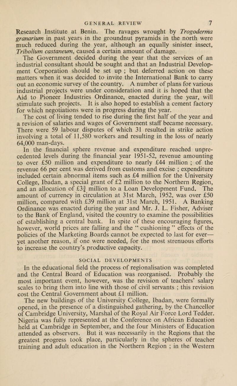 Research Institute at Benin. The ravages wrought by Trogoderma granarium in past years in the groundnut pyramids in the north were much reduced during the year, although an equally sinister insect, Tribolium castaneum, caused a certain amount of damage. The Government decided during the year that the services of an industrial consultant should be sought and that an Industrial Develop¬ ment Corporation should be set up ; but deferred action on these matters when it was decided to invite the International Bank to carry out an economic survey of the country. A number of plans for various industrial projects were under consideration and it is hoped that the Aid to Pioneer Industries Ordinance, enacted during the year, will stimulate such projects. It is also hoped to establish a cement factory for which negotiations were in progress during the year. The cost of living tended to rise during the first half of the year and a revision of salaries and wages of Government stalf became necessary. There were 59 labour disputes of which 31 resulted in strike action involving a total of 11,580 workers and resulting in the loss of nearly 64,000 man-days. In the financial sphere revenue and expenditure reached unpre¬ cedented levels during the financial year 1951-52, revenue amounting to over £50 million and expenditure to nearly £44 million ; of the revenue 66 per cent was derived from customs and excise ; expenditure included certain abnormal items such as £4 million for the University College, Ibadan, a special grant of £2 million to the Northern Region, and an allocation of £3f million to a Loan Development Fund. The amount of currency in circulation at 31st March, 1952, was over £50 million, compared with £39 million at 31st March, 1951. A Banking Ordinance was enacted during the year and Mr. J. L. Fisher, Adviser to the Bank of England, visited the country to examine the possibilities of establishing a central bank. In spite of these encouraging figures, however, world prices are falling and the “ cushioning ” effects of the policies of the Marketing Boards cannot be expected to last for ever— yet another reason, if one were needed, for the most strenuous efforts to increase the country’s productive capacity. SOCIAL DEVELOPMENTS In the educational field the process of regionalisation was completed and the Central Board of Education was reorganised. Probably the most important event, however, was the revision of teachers’ salary scales to bring them into line with those of civil servants ; this revision cost the Central Government about £1 million. The new buildings of the University College, Ibadan, were formally opened, in the presence of a distinguished gathering, by the Chancellor of Cambridge University, Marshal of the Royal Air Force Lord Tedder. Nigeria was fully represented at the Conference on African Education held at Cambridge in September, and the four Ministers of Education attended as observers. But it was necessarily in the Regions that the greatest progress took place, particularly in the spheres of teacher training and adult education in the Northern Region ; in the Western