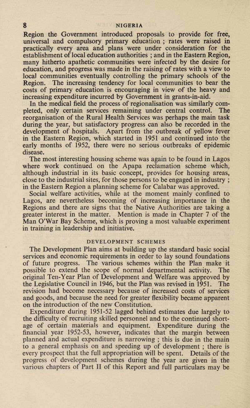 Region the Government introduced proposals to provide for free, universal and compulsory primary education ; rates were raised in practically every area and plans were under consideration for the establishment of local education authorities ; and in the Eastern Region, many hitherto apathetic communities were infected by the desire for education, and progress was made in the raising of rates with a view to local communities eventually controlling the primary schools of the Region. The increasing tendency for local communities to bear the costs of primary education is encouraging in view of the heavy and increasing expenditure incurred by Government in grants-in-aid. In the medical field the process of regionalisation was similarly com¬ pleted, only certain services remaining under central control. The reorganisation of the Rural Health Services was perhaps the main task during the year, but satisfactory progress can also be recorded in the development of hospitals. Apart from the outbreak of yellow fever in the Eastern Region, which started in 1951 and continued into the early months of 1952, there were no serious outbreaks of epidemic disease. The most interesting housing scheme was again to be found in Lagos where work continued on the Apapa reclamation scheme which, although industrial in its basic concept, provides for housing areas, close to the industrial sites, for those persons to be engaged in industry ; in the Eastern Region a planning scheme for Calabar was approved. Social welfare activities, while at the moment mainly confined to Lagos, are nevertheless becoming of increasing importance in the Regions and there are signs that the Native Authorities are taking a greater interest in the matter. Mention is made in Chapter 7 of the Man O’War Bay Scheme, which is proving a most valuable experiment in training in leadership and initiative. DEVELOPMENT SCHEMES The Development Plan aims at building up the standard basic social services and economic requirements in order to lay sound foundations of future progress. The various schemes within the Plan make it possible to extend the scope of normal departmental activity. The original Ten-Year Plan of Development and Welfare was approved by the Legislative Council in 1946, but the Plan was revised in 1951. The revision had become necessary because of increased costs of services and goods, and because the need for greater flexibility became apparent on the introduction of the new Constitution. Expenditure during 1951-52 lagged behind estimates due largely to the difficulty of recruiting skilled personnel and to the continued short¬ age of certain materials and equipment. Expenditure during the financial year 1952-53, however, indicates that the margin between planned and actual expenditure is narrowing ; this is due in the main to a general emphasis on and speeding up of development ; there is every prospect that the full appropriation will be spent. Details of the progress of development schemes during the year are given in the various chapters of Part II of this Report and full particulars may be