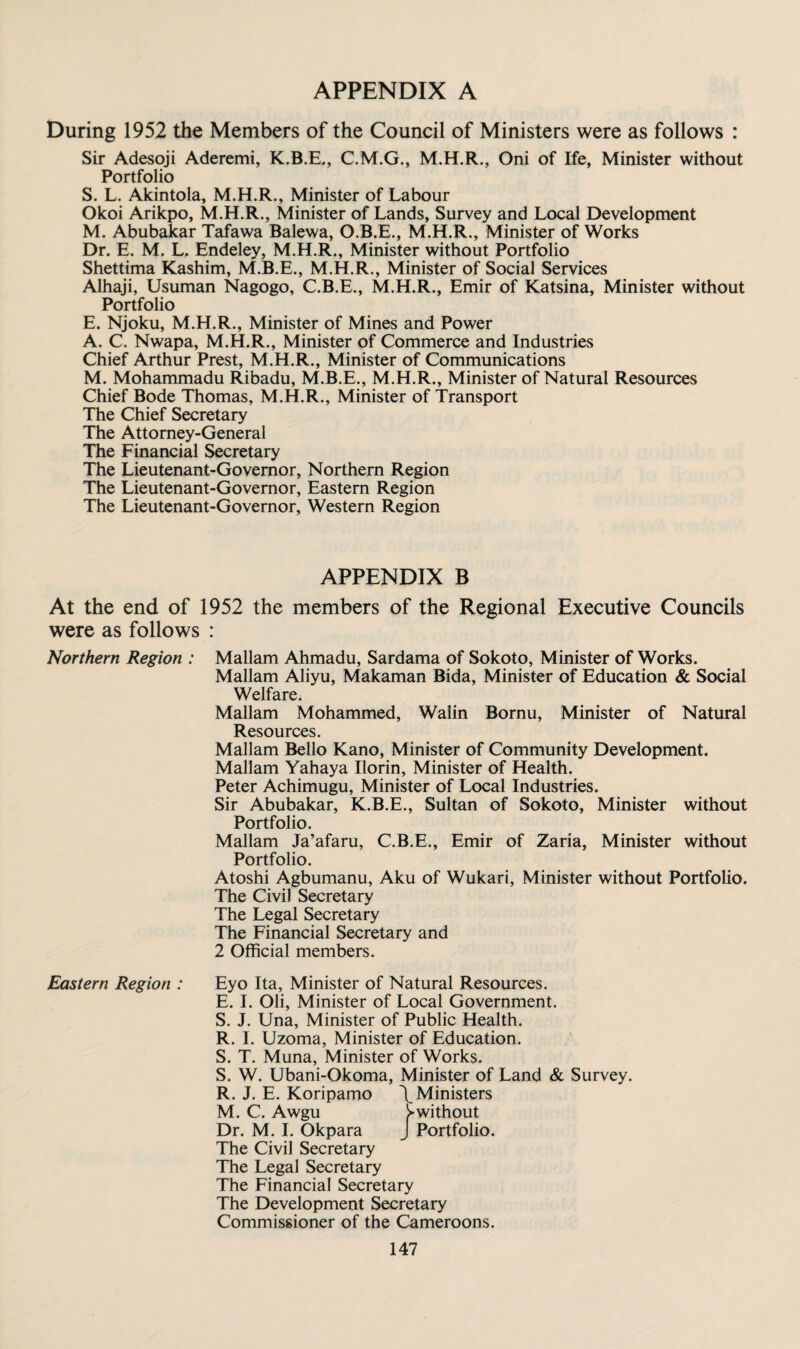 APPENDIX A During 1952 the Members of the Council of Ministers were as follows : Sir Adesoji Aderemi, K.B.E., C.M.G., Oni of Ife, Minister without Portfolio S. L. Akintola, Minister of Labour Okoi Arikpo, M.H.R., Minister of Lands, Survey and Local Development M. Abubakar Tafawa Balewa, O.B.E., M.H.R., Minister of Works Dr. E. M. L. Endeley, M.H.R., Minister without Portfolio Shettima Kashim, M.B.E., M.H.R., Minister of Social Services Alhaji, Usuman Nagogo, C.B.E., M.H.R., Emir of Katsina, Minister without Portfolio E. Njoku, M.H.R., Minister of Mines and Power A. C. Nwapa, M.H.R., Minister of Commerce and Industries Chief Arthur Prest, M.H.R., Minister of Communications M. Mohammadu Ribadu, M.B.E., M.H.R., Minister of Natural Resources Chief Bode Thomas, M.H.R., Minister of Transport The Chief Secretary The Attorney-General The Financial Secretary The Lieutenant-Governor, Northern Region The Lieutenant-Governor, Eastern Region The Lieutenant-Governor, Western Region APPENDIX B At the end of 1952 the members of the Regional Executive Councils were as follows : Northern Region : Mallam Ahmadu, Sardama of Sokoto, Minister of Works. Mallam Aliyu, Makaman Bida, Minister of Education & Social Welfare. Mallam Mohammed, Walin Bornu, Minister of Natural Resources. Mallam Bello Kano, Minister of Community Development. Mallam Yahaya Ilorin, Minister of Health. Peter Achimugu, Minister of Local Industries. Sir Abubakar, K.B.E., Sultan of Sokoto, Minister without Portfolio. Mallam Ja’afaru, C.B.E., Emir of Zaria, Minister without Portfolio. Atoshi Agbumanu, Aku of Wukari, Minister without Portfolio. The Civil Secretary The Legal Secretary The Financial Secretary and 2 Official members. Eastern Region : Eyo Ita, Minister of Natural Resources. E. I. Oli, Minister of Local Government. S. J. Una, Minister of Public Health. R. I. Uzoma, Minister of Education. S. T. Muna, Minister of Works. S. W. Ubani-Okoma, Minister of Land & Survey. R. J. E. Koripamo \ Ministers M. C. Awgu ^without Dr. M. I. Okpara J Portfolio. The Civil Secretary The Legal Secretary The Financial Secretary The Development Secretary Commissioner of the Cameroons.