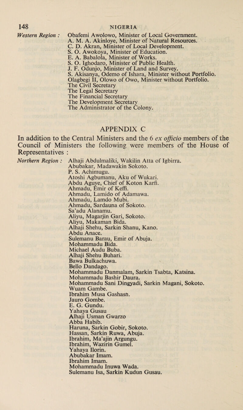 Western Region : Obafemi Awolowo, Minister of Local Government. A. M. A. Akinloye, Minister of Natural Resources. C. D. Akran, Minister of Local Development. S. O. Awokoya, Minister of Education. E. A. Babalola, Minister of Works. S. O. Ighodaro, Minister of Public Health. J. F. Odunjo, Minister of Land and Survey. S. Akisanya, Odemo of Ishara, Minister without Portfolio. Olagbegi II, Olowo of Owo, Minister without Portfolio. The Civil Secretary The Legal Secretary The Financial Secretary The Development Secretary The Administrator of the Colony. APPENDIX C In addition to the Central Ministers and the 6 ex officio members of the Council of Ministers the following were members of the House of Representatives : Northern Region : Alhaji Abdulmaliki, Wakilin Atta of Igbirra. Abubakar, Madawakin Sokoto. P. S. Achimugu. Atoshi Agbumanu, Aku of Wukari. Abdu Aguye, Chief of Koton Karn. Ahmadu, Emir of Keffi. Ahmadu, Lamido of Adamawa. Ahmadu, Lamdo Mubi. Ahmadu, Sardauna of Sokoto. Sa’adu Alanamu. Aliyu, Magarjin Gari, Sokoto. Aliyu, Makaman Bida. Alhaji Shehu, Sarkin Shanu, Kano. Abdu Anace. Sulemanu Barau, Emir of Abuja. Mohammadu Bida. Michael Audu Buba. Alhaji Shehu Buhari. Bawa Bulkachuwa. Bello Dandago. Mohammadu Danmalam, Sarkin Tsabta, Katsina. Mohammadu Bashir Daura. Mohammadu Sani Dingyadi, Sarkin Magani, Sokoto. Wuam Gambe. Ibrahim Musa Gashash. Jauro Gombe. E. G. Gundu. Yahaya Gusau Alhaji Usman Gwarzo Abba Habib. Haruna, Sarkin Gobir, Sokoto. Hassan, Sarkin Ruwa, Abuja. Ibrahim, Ma’ajin Argungu. Ibrahim, Wazirin Gumel. Yahaya Ilorin. Abubakar Imam. Ibrahim Imam. Mohammadu Inuwa Wada. Sulemanu Isa, Sarkin Kudun Gusau.