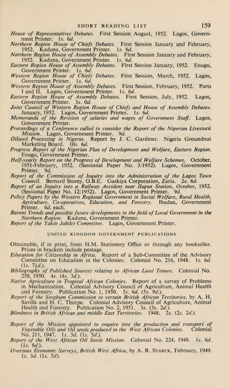 House of Representatives Debates. First Session August, 1952. Lagos, Govern¬ ment Printer. Is. 6d. Northern Region House of Chiefs Debates. First Session January and February, 1952. Kaduna, Government Printer. Is. 6d. Northern Region House of Assembly Debates. First Session January and February, 1952. Kaduna, Government Printer. Is. 6d. Eastern Region House of Assembly Debates. First Session January, 1952. Enugu, Government Printer. Is. 6d. Western Region House of Chiefs Debates. First Session, March, 1952. Lagos, Government Printer. Is. 6d. Western Region House of Assembly Debates. First Session, February, 1952. Parts I and II. Lagos, Government Printer. Is. 6d. Eastern Region House of Assembly Debates. First Session, July, 1952. Lagos, Government Printer. 3s. 0d. Joint Council of Western Region House of Chiefs and House of Assembly Debates. January, 1952. Lagos, Government Printer. Is. 6d. Memoranda of the Revision of salaries and wages of Government Staff. Lagos, Government Printer. Proceedings of a Conference called to consider the Report of the Nigerian Livestock Mission. Lagos, Government Printer. 9d. Oilseed Processing in Nigeria. Report by J. C. Gardiner. Nigeria Groundnut Marketing Board. 10s. 6d. Progress Report of the Nigerian Plan of Development and Welfare, Eastern Region. Enugu, Government Printer. Half-yearly Report on the Progress of Development and Welfare Schemes. October, 1951-February, 1952. (Sessional Paper No. 3/1952). Lagos, Government Printer. 9 d. Report of the Commission of Inquiry into the Administration of the Lagos Town Council. Bernard Storey, O.B.E. Gaskiya Corporation, Zaria. 2s. 6d. Report of an Inquiry into a Railway Accident near Ilugun Station, October, 1952. (Sessional Paper No. 12/1952). Lagos, Government Printer. 9d. Policy Papers by the Western Regional Government in Social Welfare, Rural Health, Agriculture, Co-operatives, Education, and Forestry. Ibadan, Government Printer. 6d. each. Recent Trends and possible future developments in the field of Local Government in the Northern Region. Kaduna, Government Printer. Report of the Yakin Jahilci Committee. Lagos, Government Printer. UNITED KINGDOM GOVERNMENT PUBLICATIONS Obtainable, if in print, from H.M. Stationery Office or through any bookseller. Prices in brackets include postage. Education for Citizenship in Africa. Report of a Sub-Committee of the Advisory Committee on Education in the Colonies. Colonial No. 216, 1948. Is. 6d. (Is. l\d.). Bibliography of Published Sources relating to African Land Tenure. Colonial No. 258, 1950. 4s. (4s. 3d.). Native Agriculture in Tropical African Colonies. Report of a survey of Problems in Mechanization. Colonial Advisory Council of Agriculture, Animal Health and Forestry. Publication No. 1, 1950. 5s. 6d. (5s. 9d.). Report of the Sorghum Commission to certain British African Territories, by A. H. Saville and H. C. Thorpe. Colonial Advisory Council of Agriculture, Animal Health and Forestry. Publication No. 2, 1951. 3s. (3s. 2d.). Blindness in British African and middle East Territories. 1948. 2s. (2s. 2d.). Report of the Mission appointed to enquire into the production and transport of Vegetable Oils and Oil seeds produced in the West African Colonies. Colonial No. 211, 1947. Is. 3d. (Is. 5d.). Report of the West African Oil Seeds Mission. Colonial No. 224, 1948. Is. 6d. (Is. 8d.). Overseas Economic Surveys, British West Africa, by A. R. Starck, February, 1949. Is. 3d. (Is. 5d).