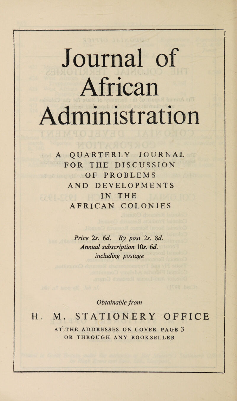 Journal of African Administration A QUARTERLY JOURNAL FOR THE DISCUSSION OF PROBLEMS AND DEVELOPMENTS IN THE AFRICAN COLONIES Price Is. 6d. By post 2s. 8d. Annual subscription 10^. 6d. including postage Obtainable from H. M. STATIONERY OFFICE AT, THE ADDRESSES ON COVER PAGE 3 OR THROUGH ANY BOOKSELLER