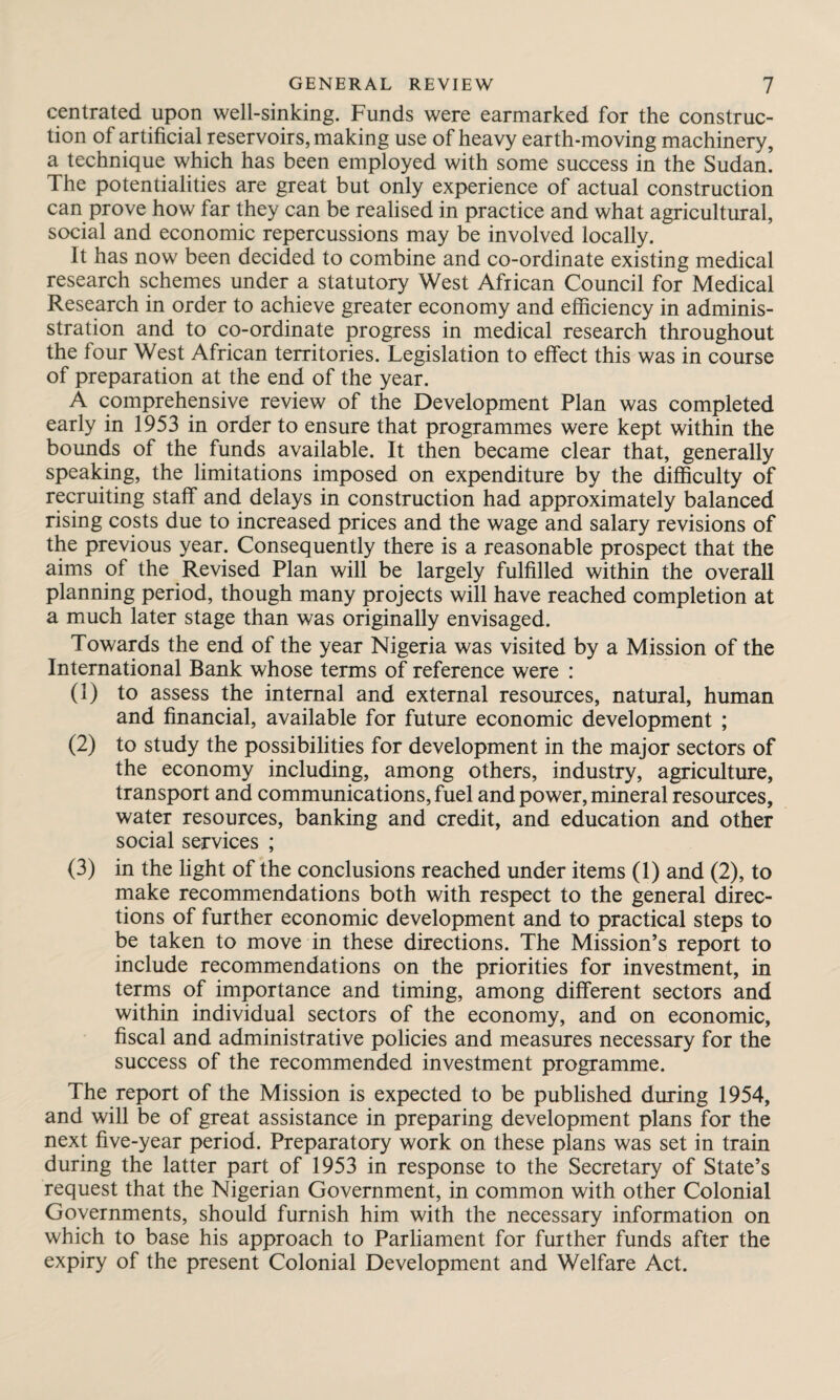 centrated upon well-sinking. Funds were earmarked for the construc¬ tion of artificial reservoirs, making use of heavy earth-moving machinery, a technique which has been employed with some success in the Sudan! The potentialities are great but only experience of actual construction can prove how far they can be realised in practice and what agricultural, social and economic repercussions may be involved locally. It has now been decided to combine and co-ordinate existing medical research schemes under a statutory West African Council for Medical Research in order to achieve greater economy and efficiency in adminis- stration and to co-ordinate progress in medical research throughout the four West African territories. Legislation to effect this was in course of preparation at the end of the year. A comprehensive review of the Development Plan was completed early in 1953 in order to ensure that programmes were kept within the bounds of the funds available. It then became clear that, generally speaking, the limitations imposed on expenditure by the difficulty of recruiting staff and delays in construction had approximately balanced rising costs due to increased prices and the wage and salary revisions of the previous year. Consequently there is a reasonable prospect that the aims of the Revised Plan will be largely fulfilled within the overall planning period, though many projects will have reached completion at a much later stage than was originally envisaged. Towards the end of the year Nigeria was visited by a Mission of the International Bank whose terms of reference were : (1) to assess the internal and external resources, natural, human and financial, available for future economic development ; (2) to study the possibilities for development in the major sectors of the economy including, among others, industry, agriculture, transport and communications, fuel and power, mineral resources, water resources, banking and credit, and education and other social services ; (3) in the light of the conclusions reached under items (1) and (2), to make recommendations both with respect to the general direc¬ tions of further economic development and to practical steps to be taken to move in these directions. The Mission’s report to include recommendations on the priorities for investment, in terms of importance and timing, among different sectors and within individual sectors of the economy, and on economic, fiscal and administrative policies and measures necessary for the success of the recommended investment programme. The report of the Mission is expected to be published during 1954, and will be of great assistance in preparing development plans for the next five-year period. Preparatory work on these plans was set in train during the latter part of 1953 in response to the Secretary of State’s request that the Nigerian Government, in common with other Colonial Governments, should furnish him with the necessary information on which to base his approach to Parliament for further funds after the expiry of the present Colonial Development and Welfare Act.