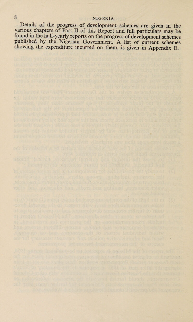 Details of the progress of development schemes are given in the various chapters of Part II of this Report and full particulars may be found in the half-yearly reports on the progress of development schemes published by the Nigerian Government. A list of current schemes showing the expenditure incurred on them, is given in Appendix E.