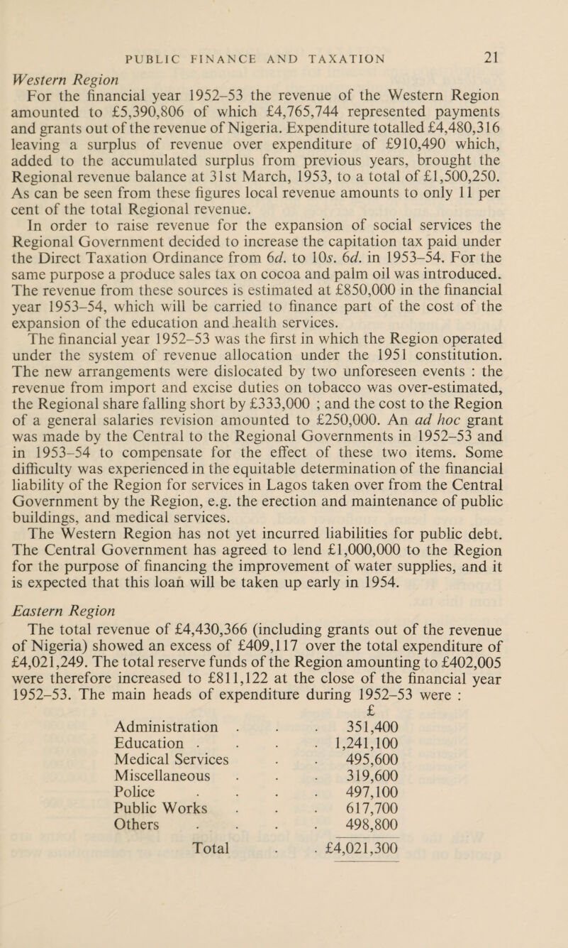 Western Region For the financial year 1952-53 the revenue of the Western Region amounted to £5,390,806 of which £4,765,744 represented payments and grants out of the revenue of Nigeria. Expenditure totalled £4,480,316 leaving a surplus of revenue over expenditure of £910,490 which, added to the accumulated surplus from previous years, brought the Regional revenue balance at 31st March, 1953, to a total of £1,500,250. As can be seen from these figures local revenue amounts to only 11 per cent of the total Regional revenue. In order to raise revenue for the expansion of social services the Regional Government decided to increase the capitation tax paid under the Direct Taxation Ordinance from 6d. to 10s. 6d. in 1953-54. For the same purpose a produce sales tax on cocoa and palm oil was introduced. The revenue from these sources is estimated at £850,000 in the financial year 1953-54, which will be carried to finance part of the cost of the expansion of the education and health services. The financial year 1952-53 was the first in which the Region operated under the system of revenue allocation under the 1951 constitution. The new arrangements were dislocated by two unforeseen events : the revenue from import and excise duties on tobacco was over-estimated, the Regional share falling short by £333,000 ; and the cost to the Region of a general salaries revision amounted to £250,000. An ad hoc grant was made by the Central to the Regional Governments in 1952-53 and in 1953-54 to compensate for the effect of these two items. Some difficulty was experienced in the equitable determination of the financial liability of the Region for services in Lagos taken over from the Central Government by the Region, e.g. the erection and maintenance of public buildings, and medical services. The Western Region has not yet incurred liabilities for public debt. The Central Government has agreed to lend £1,000,000 to the Region for the purpose of financing the improvement of water supplies, and it is expected that this loan will be taken up early in 1954. Eastern Region The total revenue of £4,430,366 (including grants out of the revenue of Nigeria) showed an excess of £409,117 over the total expenditure of £4,021,249. The total reserve funds of the Region amounting to £402,005 were therefore increased to £811,122 at the close of the financial year 1952-53. The main heads of expenditure during 1952-53 were : £ Administration Education . Medical Services Miscellaneous Police Public Works Others 351,400 1,241,100 495.600 319.600 497,100 617,700 498,800 Total £4,021,300