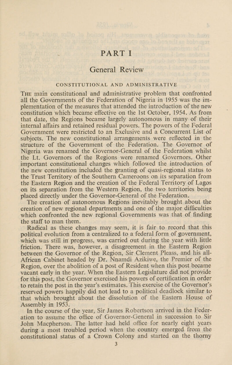 General Review CONSTITUTIONAL AND ADMINISTRATIVE The main constitutional and administrative problem that confronted all the Governments of the Federation of Nigeria in 1955 was the im¬ plementation of the measures that attended the introduction of the new constitution which became effective on the 1st October, 1954. As from that date, the Regions became largely autonomous in many of their internal affairs and retained residual powers. The powers of the Federal Government were restricted to an Exclusive and a Concurrent List of subjects. The new constitutional arrangements were reflected in the structure of the Government of the Federation. The Governor of Nigeria was renamed the Governor-General of the Federation whilst the Lt. Governors of the Regions were renamed Governors. Other important constitutional changes which followed the introduction of the new constitution included the granting of quasi-regional status to the Trust Territory of the Southern Cameroons on its separation from the Eastern Region and the creation of the Federal Territory of Lagos on its separation from the Western Region, the two territories being placed directly under the Governor-General of the Federation. The creation of autonomous Regions inevitably brought about the creation of new regional departments and one of the major difficulties which confronted the new regional Governments was that of finding the staff to man them. Radical as these changes may seem, it is fair to record that this political evolution from a centralized to a federal form of government, which was still in progress, was carried out during the year with little friction. There was, however, a disagreement in the Eastern Region between the Governor of the Region, Sir Clement Pleass, and his all- African Cabinet headed by Dr. Nnamdi Azikiwe, the Premier of the Region, over the abolition of a post of Resident when this post became vacant early in the year. When the Eastern Legislature did not provide for this post, the Governor exercised his powers of certification in order to retain the post in the year’s estimates. This exercise of the Governor’s reserved powers happily did not lead to a political deadlock similar to that which brought about the dissolution of the Eastern House of Assembly in 1953. In the course of the year, Sir James Robertson arrived in the Feder¬ ation to assume the office of Governor-General in succession to Sir John Macpherson. The latter had held office for nearly eight years during a most troubled period when the country emerged from the constitutional status of a Crown Colony and started on the thorny