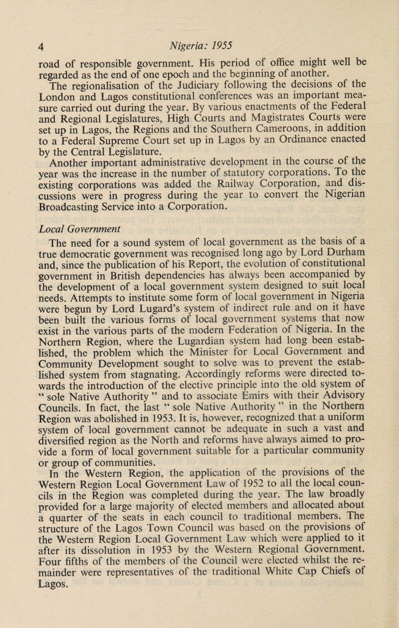 road of responsible government. His period of office might well be regarded as the end of one epoch and the beginning of another. The regionalisation of the Judiciary following the decisions of the London and Lagos constitutional conferences was an important mea¬ sure carried out during the year. By various enactments of the Federal and Regional Legislatures, High Courts and Magistrates Courts were set up in Lagos, the Regions and the Southern Cameroons, in addition to a Federal Supreme Court set up in Lagos by an Ordinance enacted by the Central Legislature. Another important administrative development in the course of the year was the increase in the number of statutory corporations. To the existing corporations was added the Railway Corporation, and dis¬ cussions were in progress during the year to convert the Nigerian Broadcasting Service into a Corporation. Local Government The need for a sound system of local government as the basis of a true democratic government was recognised long ago by Lord Durham and, since the publication of his Report, the evolution of constitutional government in British dependencies has always been accompanied by the development of a local government system designed to suit local needs. Attempts to institute some form of local government in Nigeria were begun by Lord Lugard’s system of indirect rule and on it have been built the various forms of local government systems that now exist in the various parts of the modern Federation of Nigeria. In the Northern Region, where the Lugardian system had long been estab¬ lished, the problem which the Minister for Local Government and Community Development sought to solve was to prevent the estab¬ lished system from stagnating. Accordingly reforms were directed to¬ wards the introduction of the elective principle into the old system of “ sole Native Authority ” and to associate Emirs with their Advisory Councils. In fact, the last “sole Native Authority” in the Northern Region was abolished in 1953. It is, however, recognized that a uniform system of local government cannot be adequate in such a vast and diversified region as the North and reforms have always aimed to pro¬ vide a form of local government suitable for a particular community or group of communities. In the Western Region, the application of the provisions of the Western Region Local Government Law of 1952 to all the local coun¬ cils in the Region was completed during the year. The law broadly provided for a large majority of elected members and allocated about a quarter of the seats in each council to traditional members. The structure of the Lagos Town Council was based on the provisions of the Western Region Local Government Law which were applied to it after its dissolution in 1953 by the Western Regional Government. Four fifths of the members of the Council were elected whilst the re¬ mainder were representatives of the traditional White Cap Chiefs of Lagos.