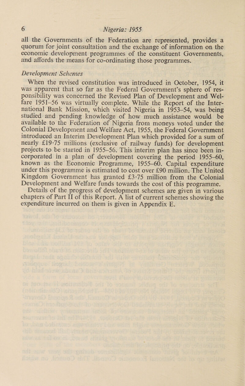 all the Governments of the Federation are represented, provides a quorum for joint consultation and the exchange of information on the economic development programmes of the constituent Governments, and affords the means for co-ordinating those programmes. Development Schemes When the revised constitution was introduced in October, 1954, it was apparent that so far as the Federal Government’s sphere of res¬ ponsibility was concerned the Revised Plan of Development and Wel¬ fare 1951-56 was virtually complete. While the Report of the Inter¬ national Bank Mission, which visited Nigeria in 1953-54, was being studied and pending knowledge of how much assistance would be available to the Federation of Nigeria from moneys voted under the Colonial Development and Welfare Act, 1955, the Federal Government introduced an Interim Development Plan which provided for a sum of nearly £19*75 millions (exclusive of railway funds) for development projects to be started in 1955-56. This interim plan has since been in¬ corporated in a plan of development covering the period 1955-60, known as the Economic Programme, 1955-60. Capital expenditure under this programme is estimated to cost over £90 million. The United Kingdom Government has granted £3*75 million from the Colonial Development and Welfare funds towards the cost of this programme. Details of the progress of development schemes are given in various chapters of Part II of this Report. A list of current schemes showing the expenditure incurred on them is given in Appendix E.