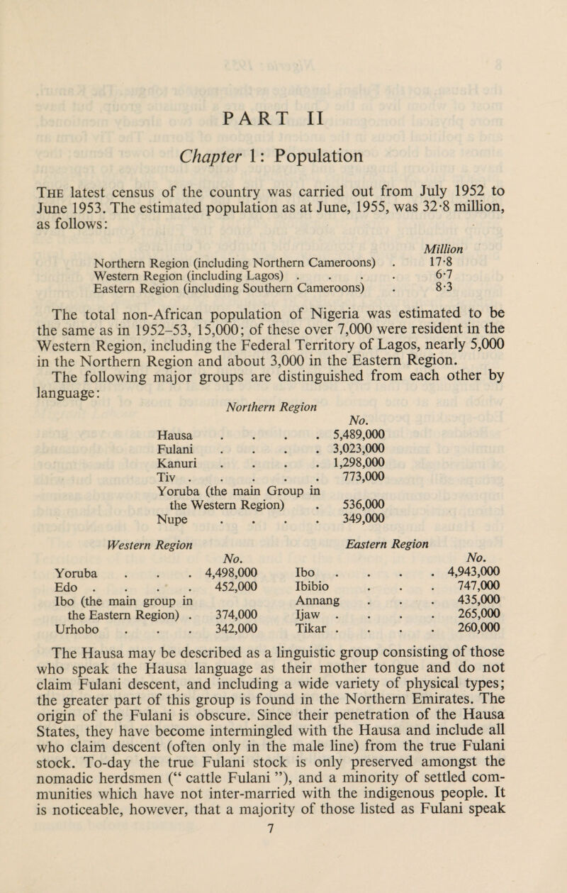 Chapter 1: Population The latest census of the country was carried out from July 1952 to June 1953. The estimated population as at June, 1955, was 32-8 million, as follows: Million Northern Region (including Northern Cameroons) . 17-8 Western Region (including Lagos) . . . . 6-7 Eastern Region (including Southern Cameroons) . 8-3 The total non-African population of Nigeria was estimated to be the same as in 1952-53, 15,000; of these over 7,000 were resident in the Western Region, including the Federal Territory of Lagos, nearly 5,000 in the Northern Region and about 3,000 in the Eastern Region. The following major groups are distinguished from each other by language: Northern Region No. Hausa • 5,489,000 Fulani • 3,023,000 Kanuri • 1,298,000 Tiv .... • 773,000 Yoruba (the main Group in the Western Region) • 536,000 Nupe • 349,000 Western Region Eastern Region No. No. Yoruba . 4,498,000 Ibo • • • • 4,943,000 Edo . 452,000 Ibibio 747,000 Ibo (the main group in Annang 435,000 the Eastern Region) . 374,000 Ijaw • • • • 265,000 Urhobo 342,000 Tikar • • • • 260,000 The Hausa may be described as a linguistic group consisting of those who speak the Hausa language as their mother tongue and do not claim Fulani descent, and including a wide variety of physical types; the greater part of this group is found in the Northern Emirates. The origin of the Fulani is obscure. Since their penetration of the Hausa States, they have become intermingled with the Hausa and include all who claim descent (often only in the male line) from the true Fulani stock. To-day the true Fulani stock is only preserved amongst the nomadic herdsmen (“ cattle Fulani ”), and a minority of settled com¬ munities which have not inter-married with the indigenous people. It is noticeable, however, that a majority of those listed as Fulani speak