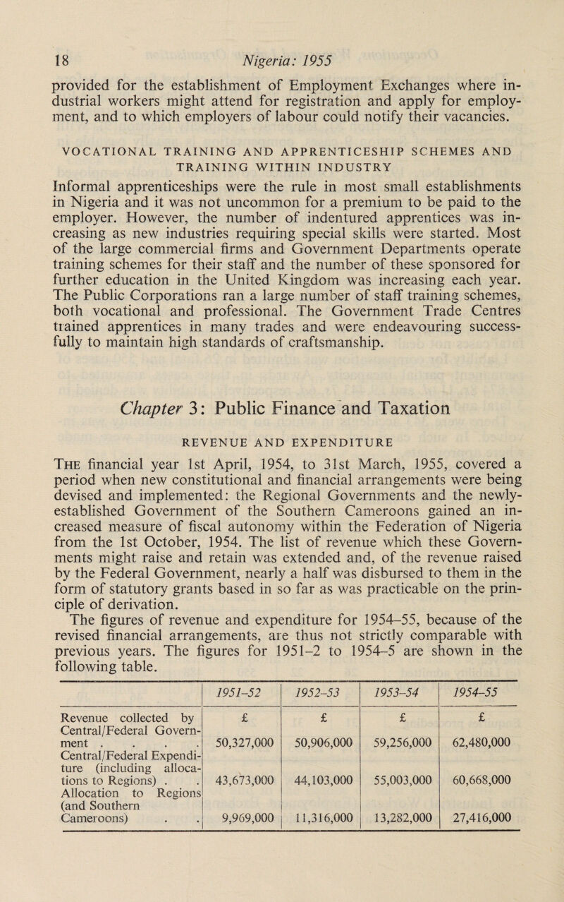 provided for the establishment of Employment Exchanges where in¬ dustrial workers might attend for registration and apply for employ¬ ment, and to which employers of labour could notify their vacancies. VOCATIONAL TRAINING AND APPRENTICESHIP SCHEMES AND TRAINING WITHIN INDUSTRY Informal apprenticeships were the rule in most small establishments in Nigeria and it was not uncommon for a premium to be paid to the employer. However, the number of indentured apprentices was in¬ creasing as new industries requiring special skills were started. Most of the large commercial firms and Government Departments operate training schemes for their staff and the number of these sponsored for further education in the United Kingdom was increasing each year. The Public Corporations ran a large number of staff training schemes, both vocational and professional. The Government Trade Centres trained apprentices in many trades and were endeavouring success¬ fully to maintain high standards of craftsmanship. Chapter 3: Public Finance and Taxation REVENUE AND EXPENDITURE The financial year 1st April, 1954, to 31st March, 1955, covered a period when new constitutional and financial arrangements were being devised and implemented: the Regional Governments and the newly- established Government of the Southern Cameroons gained an in¬ creased measure of fiscal autonomy within the Federation of Nigeria from the 1st October, 1954. The list of revenue which these Govern¬ ments might raise and retain was extended and, of the revenue raised by the Federal Government, nearly a half was disbursed to them in the form of statutory grants based in so far as was practicable on the prin¬ ciple of derivation. The figures of revenue and expenditure for 1954-55, because of the revised financial arrangements, are thus not strictly comparable with previous years. The figures for 1951-2 to 1954-5 are shown in the following table. 1951-52 1952-53 1953-54 1954-55 Revenue collected by Central/Federal Govern- £ £ £ £ ment .... Central/Federal Expendi¬ ture (including alloca- 50,327,000 50,906,000 59,256,000 62,480,000 tions to Regions) . Allocation to Regions (and Southern 43,673,000 44,103,000 55,003,000 60,668,000 Cameroons) 9,969,000 11,316,000 13,282,000 27,416,000