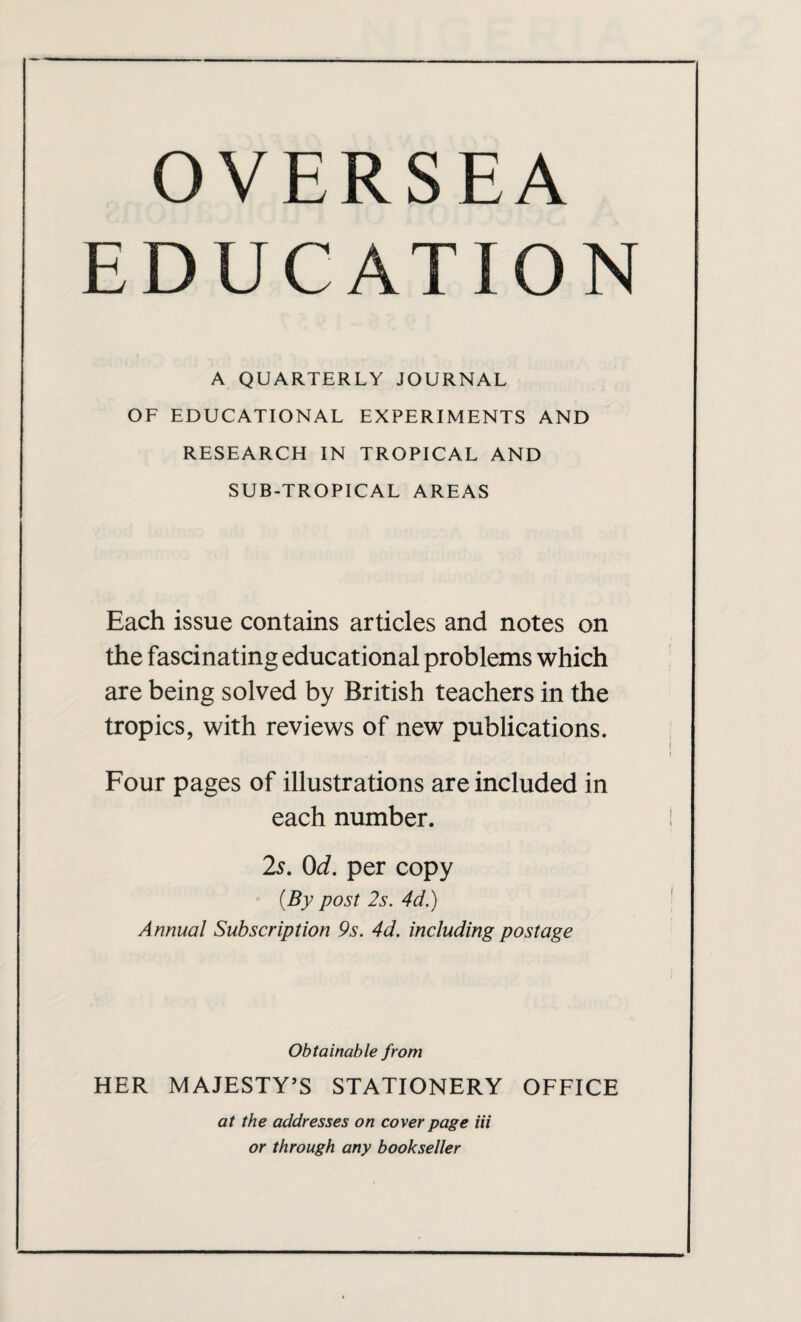 OVERSEA EDUCATION A QUARTERLY JOURNAL OF EDUCATIONAL EXPERIMENTS AND RESEARCH IN TROPICAL AND SUB-TROPICAL AREAS Each issue contains articles and notes on the fascinating educational problems which are being solved by British teachers in the tropics, with reviews of new publications. Four pages of illustrations are included in each number. 2s. 0d. per copy (By post 2s. 4d.) Annual Subscription 9s. 4d. including postage Obtainable from HER MAJESTY’S STATIONERY OFFICE at the addresses on cover page iii