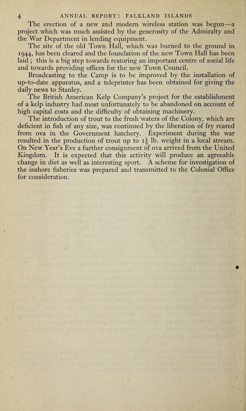 The erection of a new and modern wireless station was begun—a project which was much assisted by the generosity of the Admiralty and the War Department in lending equipment. The site of the old Town Hall, which was burned to the ground in 1944, has been cleared and the foundation of the new Town Hall has been laid ; this is a big step towards restoring an important centre of social life and towards providing offices for the new Town Council. Broadcasting to the Camp is to be improved by the installation of up-to-date apparatus, and a teleprinter has been obtained for giving the daily news to Stanley. The British American Kelp Company’s project for the establishment of a kelp industry had most unfortunately to be abandoned on account of high capital costs and the difficulty of obtaining machinery. The introduction of trout to the fresh 'waters of the Colony, which are deficient in fish of any size, was continued by the liberation of fry reared from ova in the Government hatchery. Experiment during the war resulted in the production of trout up to i\ lb. weight in a local stream. On New Year’s Eve a further consignment 6f ova arrived from the United Kingdom. It is expected that this activity will produce an agreeable change in diet as well as interesting sport. A scheme for investigation of the inshore fisheries was prepared and transmitted to the Colonial Office for consideration. a