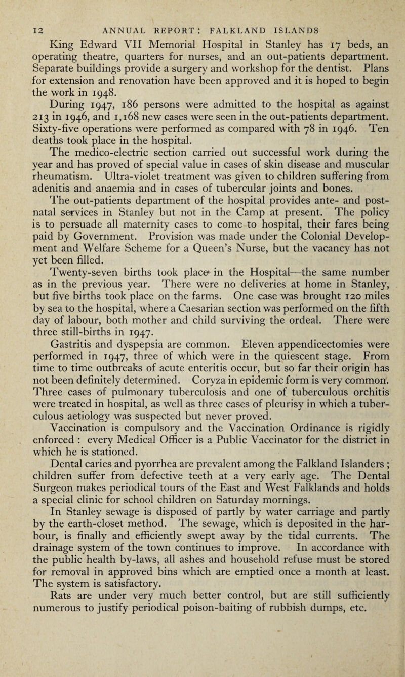 King Edward VII Memorial Hospital in Stanley has 17 beds, an operating theatre, quarters for nurses, and an out-patients department. Separate buildings provide a surgery and workshop for the dentist. Plans for extension and renovation have been approved and it is hoped to begin the work in 1948. During 1947, 186 persons were admitted to the hospital as against 213 in 1946, and 1,168 new cases were seen in the out-patients department. Sixty-five operations were performed as compared with 78 in 1946. Ten deaths took place in the hospital. The medico-electric section carried out successful work during the year and has proved of special value in cases of skin disease and muscular rheumatism. Ultra-violet treatment was given to children suffering from adenitis and anaemia and in cases of tubercular joints and bones. The out-patients department of the hospital provides ante- and post¬ natal services in Stanley but not in the Camp at present. The policy is to persuade all maternity cases to come to hospital, their fares being paid by Government. Provision was made under the Colonial Develop¬ ment and Welfare Scheme for a Queen’s Nurse, but the vacancy has not yet been filled. Twenty-seven births took place* in the Hospital—the same number as in the previous year. There were no deliveries at home in Stanley, but five births took place on the farms. One case was brought 120 miles by sea to the hospital, where a Caesarian section was performed on the fifth day of labour, both mother and child surviving the ordeal. There were three still-births in 1947. Gastritis and dyspepsia are common. Eleven appendicectomies were performed in 1947, three of which were in the quiescent stage. From time to time outbreaks of acute enteritis occur, but so far their origin has not been definitely determined. Coryza in epidemic form is very common. Three cases of pulmonary tuberculosis and one of tuberculous orchitis were treated in hospital, as well as three cases of pleurisy in which a tuber¬ culous aetiology was suspected but never proved. Vaccination is compulsory and the Vaccination Ordinance is rigidly enforced : every Medical Officer is a Public Vaccinator for the district in which he is stationed. Dental caries and pyorrhea are prevalent among the Falkland Islanders ; children suffer from defective teeth at a very early age. The Dental Surgeon makes periodical tours of the East and West Falklands and holds a special clinic for school children on Saturday mornings. In Stanley sewage is disposed of partly by water carriage and partly by the earth-closet method. The sewage, which is deposited in the har¬ bour, is finally and efficiently swept away by the tidal currents. The drainage system of the town continues to improve. In accordance with the public health by-laws, all ashes and household refuse must be stored for removal in approved bins which are emptied once a month at least. The system is satisfactory. Rats are under very much better control, but are still sufficiently numerous to justify periodical poison-baiting of rubbish dumps, etc.