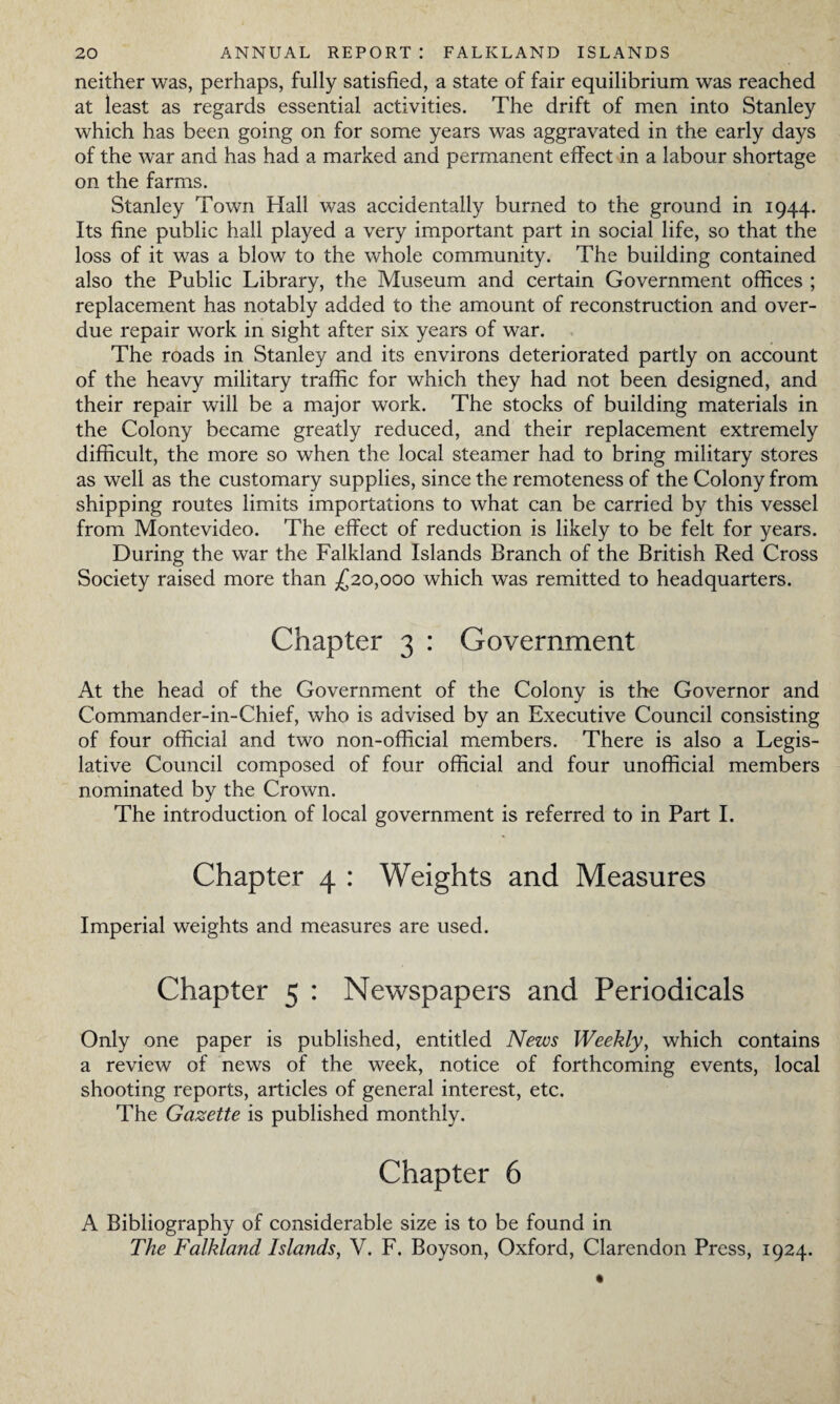 neither was, perhaps, fully satisfied, a state of fair equilibrium was reached at least as regards essential activities. The drift of men into Stanley which has been going on for some years was aggravated in the early days of the war and has had a marked and permanent effect in a labour shortage on the farms. Stanley Town Hall was accidentally burned to the ground in 1944. Its fine public hall played a very important part in social life, so that the loss of it was a blow to the whole community. The building contained also the Public Library, the Museum and certain Government offices ; replacement has notably added to the amount of reconstruction and over¬ due repair work in sight after six years of war. The roads in Stanley and its environs deteriorated partly on account of the heavy military traffic for which they had not been designed, and their repair will be a major work. The stocks of building materials in the Colony became greatly reduced, and their replacement extremely difficult, the more so when the local steamer had to bring military stores as well as the customary supplies, since the remoteness of the Colony from shipping routes limits importations to what can be carried by this vessel from Montevideo. The effect of reduction is likely to be felt for years. During the war the Falkland Islands Branch of the British Red Cross Society raised more than £20,000 which was remitted to headquarters. Chapter 3 : Government At the head of the Government of the Colony is the Governor and Commander-in-Chief, who is advised by an Executive Council consisting of four official and two non-official members. There is also a Legis¬ lative Council composed of four official and four unofficial members nominated by the Crown. The introduction of local government is referred to in Part I. Chapter 4 : Weights and Measures Imperial weights and measures are used. Chapter 5 : Newspapers and Periodicals Only one paper is published, entitled News Weekly, which contains a review of news of the week, notice of forthcoming events, local shooting reports, articles of general interest, etc. The Gazette is published monthly. Chapter 6 A Bibliography of considerable size is to be found in The Falkland Islands, V. F. Boyson, Oxford, Clarendon Press, 1924.