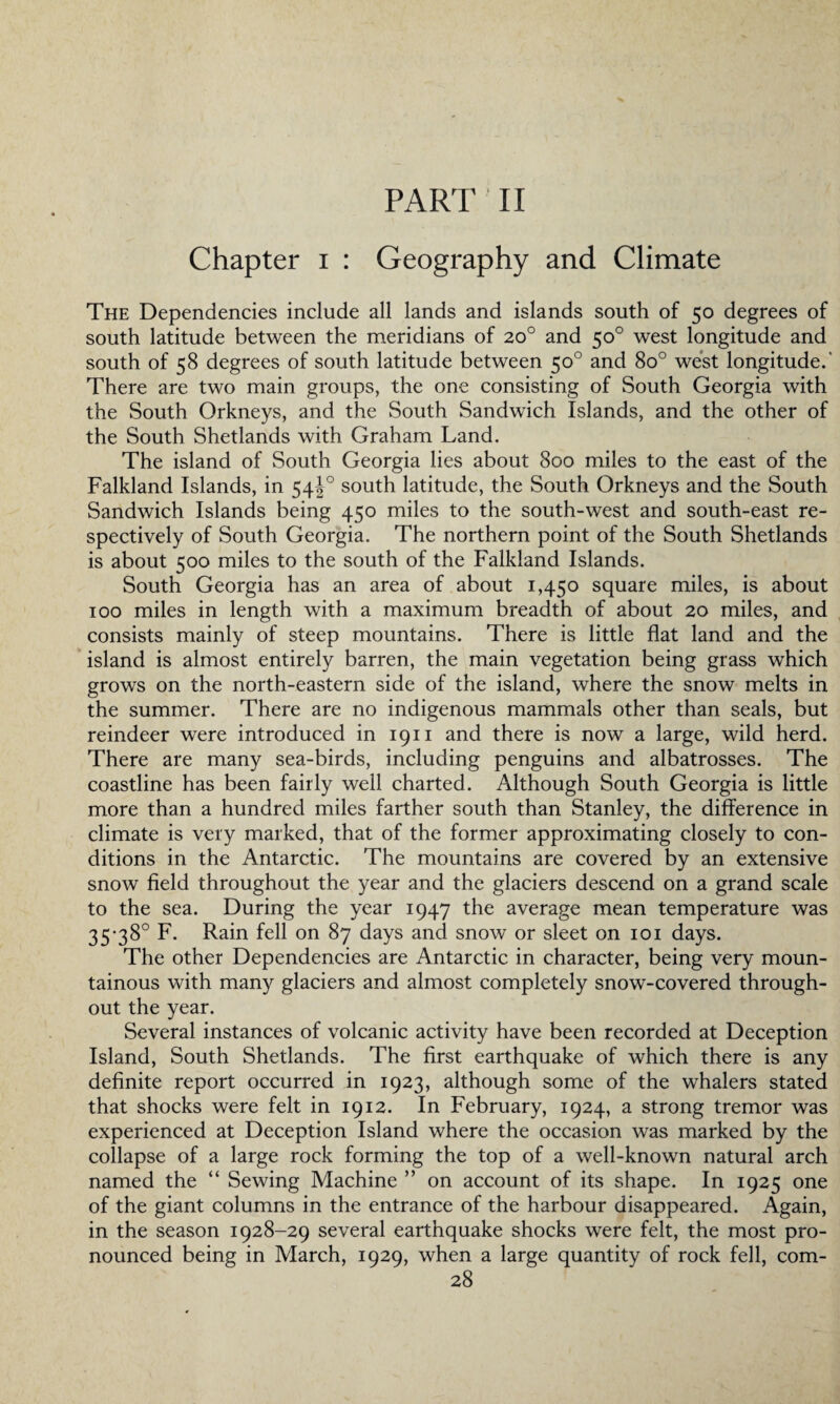 PART II Chapter i : Geography and Climate The Dependencies include all lands and islands south of 50 degrees of south latitude between the meridians of 20° and 50° west longitude and south of 58 degrees of south latitude between 50° and 8o° west longitude.' There are two main groups, the one consisting of South Georgia with the South Orkneys, and the South Sandwich Islands, and the other of the South Shetlands with Graham Land. The island of South Georgia lies about 800 miles to the east of the Falkland Islands, in 54J0 south latitude, the South Orkneys and the South Sandwich Islands being 450 miles to the south-west and south-east re¬ spectively of South Georgia. The northern point of the South Shetlands is about 500 miles to the south of the Falkland Islands. South Georgia has an area of about 1,450 square miles, is about 100 miles in length with a maximum breadth of about 20 miles, and consists mainly of steep mountains. There is little flat land and the island is almost entirely barren, the main vegetation being grass which grows on the north-eastern side of the island, where the snow melts in the summer. There are no indigenous mammals other than seals, but reindeer were introduced in 1911 and there is now a large, wild herd. There are many sea-birds, including penguins and albatrosses. The coastline has been fairly well charted. Although South Georgia is little more than a hundred miles farther south than Stanley, the difference in climate is very marked, that of the former approximating closely to con¬ ditions in the Antarctic. The mountains are covered by an extensive snow field throughout the year and the glaciers descend on a grand scale to the sea. During the year 1947 the average mean temperature was 35-38° F. Rain fell on 87 days and snow or sleet on 101 days. The other Dependencies are Antarctic in character, being very moun¬ tainous with many glaciers and almost completely snow-covered through¬ out the year. Several instances of volcanic activity have been recorded at Deception Island, South Shetlands. The first earthquake of which there is any definite report occurred in 1923, although some of the whalers stated that shocks were felt in 1912. In February, 1924, a strong tremor was experienced at Deception Island where the occasion was marked by the collapse of a large rock forming the top of a well-known natural arch named the “ Sewing Machine ” on account of its shape. In 1925 one of the giant columns in the entrance of the harbour disappeared. Again, in the season 1928-29 several earthquake shocks were felt, the most pro¬ nounced being in March, 1929, when a large quantity of rock fell, com-