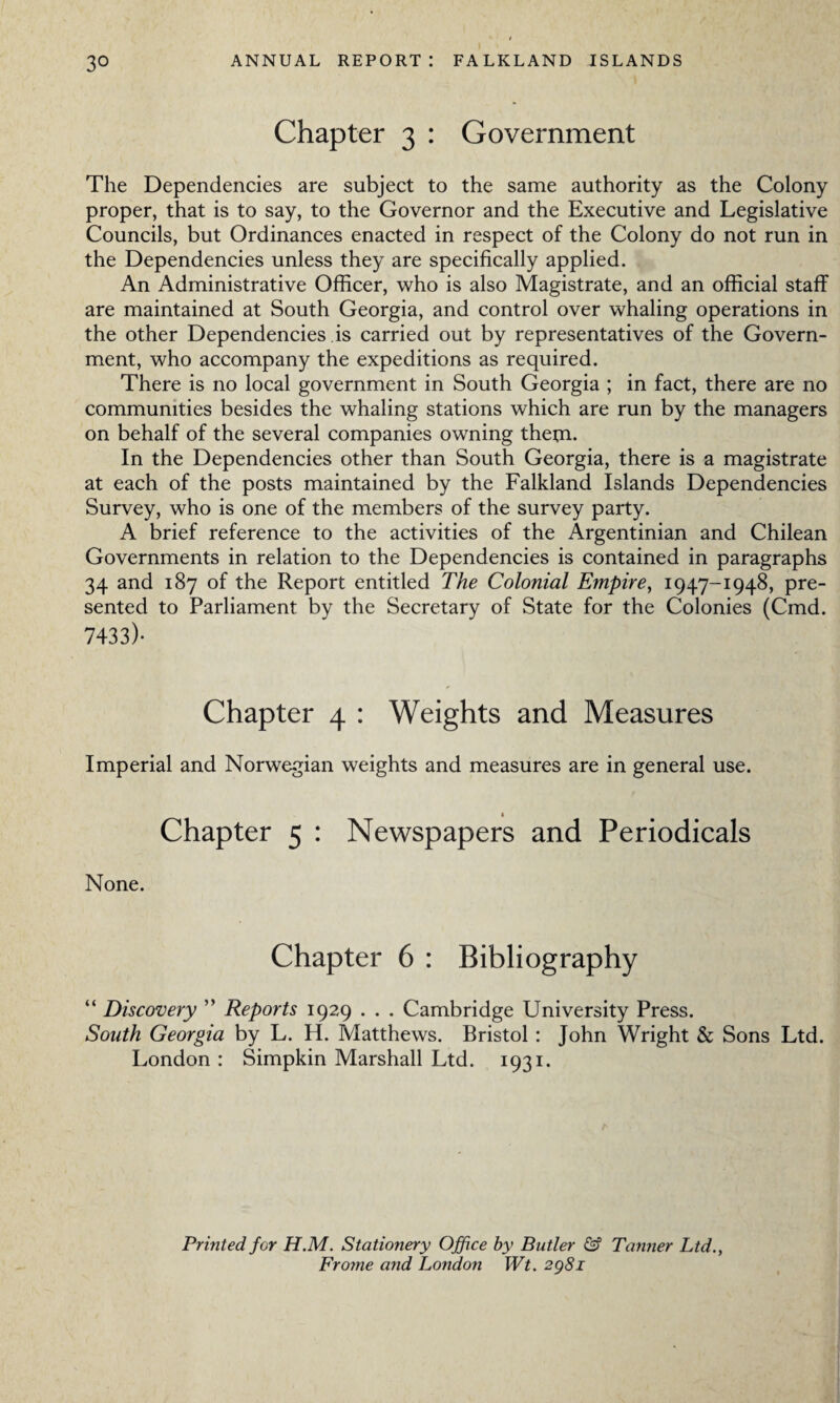 3° ANNUAL REPORT: FALKLAND ISLANDS Chapter 3 : Government The Dependencies are subject to the same authority as the Colony proper, that is to say, to the Governor and the Executive and Legislative Councils, but Ordinances enacted in respect of the Colony do not run in the Dependencies unless they are specifically applied. An Administrative Officer, who is also Magistrate, and an official staff are maintained at South Georgia, and control over whaling operations in the other Dependencies is carried out by representatives of the Govern¬ ment, who accompany the expeditions as required. There is no local government in South Georgia ; in fact, there are no communities besides the whaling stations which are run by the managers on behalf of the several companies owning them. In the Dependencies other than South Georgia, there is a magistrate at each of the posts maintained by the Falkland Islands Dependencies Survey, who is one of the members of the survey party. A brief reference to the activities of the Argentinian and Chilean Governments in relation to the Dependencies is contained in paragraphs 34 and 187 of the Report entitled The Colonial Empire, 1947-1948, pre¬ sented to Parliament by the Secretary of State for the Colonies (Cmd. 7433)- Chapter 4 : Weights and Measures Imperial and Norwegian weights and measures are in general use. Chapter 5 : and Periodicals None. Chapter 6 : Bibliography “ Discovery ” Reports 1929 . . . Cambridge University Press. South Georgia by L. H. Matthews. Bristol: John Wright & Sons Ltd. London : Simpkin Marshall Ltd. 1931. Printed for H.M. Stationery Office by Butler & Tanner Ltd., Frome and London Wt. 2g8i