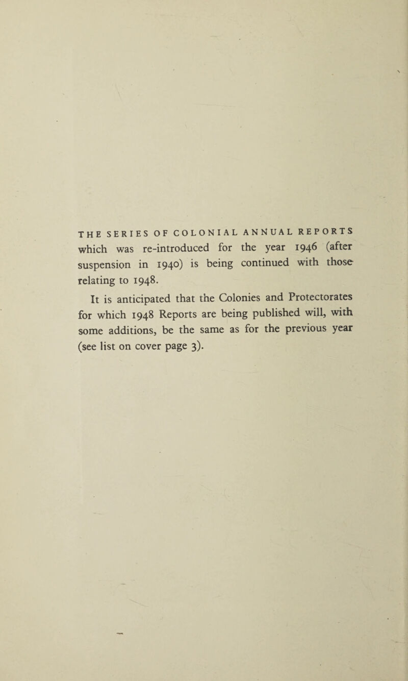 THE SERIES OF COLONIAL ANNUAL REPORTS which was re-introduced for the year 1946 (after suspension in 1940) is being continued with those relating to 1948. It is anticipated that the Colonies and Protectorates for which 1948 Reports are being published will, with some additions, be the same as for the previous year (see list on cover page 3).