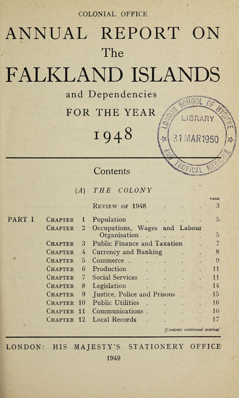 COLONIAL OFFICE ANNUAL REPORT ON The FALKLAND ISLANDS PART I Chapter 1 Chapter 2 Chapter 3 Chapter 4 Chapter 5 Chapter 6 Chapter 7 Chapter 8 Chapter 9 Chapter 10 Chapter 11 Chapter 12 Review of 1948 Population Occupations, Wages and Labour Organisation . Public Finance and Taxation Currency and Banking Commerce .... Production Social Services Legislation Justice, Police and Prisons . Public Utilities . Communications . Local Records PAGE 3 b 7 8 9 11 11 14 15 16 16 17 [Contents continued overleaf LONDON: HIS MAJESTY’S STATIONERY OFFICE 1949