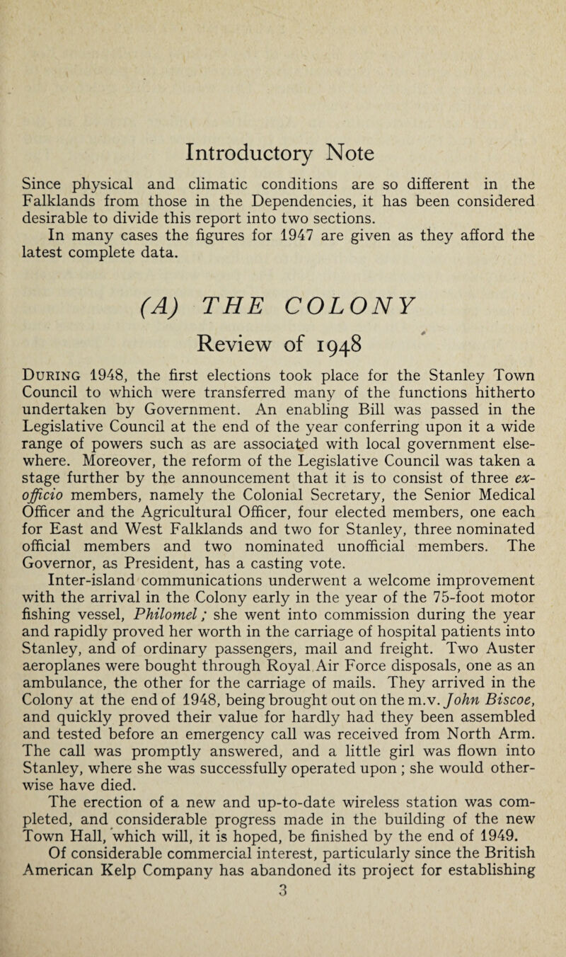 Introductory Note Since physical and climatic conditions are so different in the Falklands from those in the Dependencies, it has been considered desirable to divide this report into two sections. In many cases the figures for 1947 are given as they afford the latest complete data. (A) THE COLONY Review of 1948 During 1948, the first elections took place for the Stanley Town Council to which were transferred many of the functions hitherto undertaken by Government. An enabling Bill was passed in the Legislative Council at the end of the year conferring upon it a wide range of powers such as are associated with local government else¬ where. Moreover, the reform of the Legislative Council was taken a stage further by the announcement that it is to consist of three ex- officio members, namely the Colonial Secretary, the Senior Medical Officer and the Agricultural Officer, four elected members, one each for East and West Falklands and two for Stanley, three nominated official members and two nominated unofficial members. The Governor, as President, has a casting vote. Inter-island communications underwent a welcome improvement with the arrival in the Colony early in the year of the 75-foot motor fishing vessel, Philomel; she went into commission during the year and rapidly proved her worth in the carriage of hospital patients into Stanley, and of ordinary passengers, mail and freight. Two Auster aeroplanes were bought through Royal Air Force disposals, one as an ambulance, the other for the carriage of mails. They arrived in the Colony at the end of 1948, being brought out on the m.v.John Biscoe, and quickly proved their value for hardly had they been assembled and tested before an emergency call was received from North Arm. The call was promptly answered, and a little girl was flown into Stanley, where she was successfully operated upon ; she would other¬ wise have died. The erection of a new and up-to-date wireless station was com¬ pleted, and considerable progress made in the building of the new Town Hall, which will, it is hoped, be finished by the end of 1949. Of considerable commercial interest, particularly since the British American Kelp Company has abandoned its project for establishing