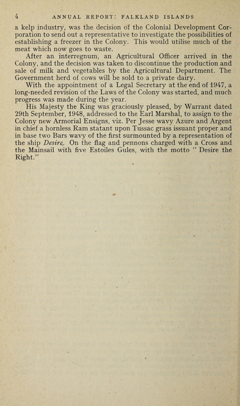 a kelp industry, was the decision of the Colonial Development Cor¬ poration to send out a representative to investigate the possibilities of establishing a freezer in the Colony. This would utilise much of the meat which now goes to waste. After an interregnum, an Agricultural Officer arrived in the Colony, and the decision was taken to discontinue the production and sale of milk and vegetables by the Agricultural Department. The Government herd of cows will be sold to a private dairy. With the appointment of a Legal Secretary at the end of 1947, a long-needed revision of the Laws of the Colony was started, and much progress was made during the year. His Majesty the King was graciously pleased, by Warrant dated 29th September, 1948, addressed to the Earl Marshal, to assign to the Colony new Armorial Ensigns, viz. Per Jesse wavy Azure and Argent in chief a hornless Ram statant upon Tussac grass issuant proper and in base two Bars wavy of the first surmounted by a representation of the ship Desire. On the flag and pennons charged with a Cross and the Mainsail with five Estoiles Gules, with the motto  Desire the Right/’ \ #