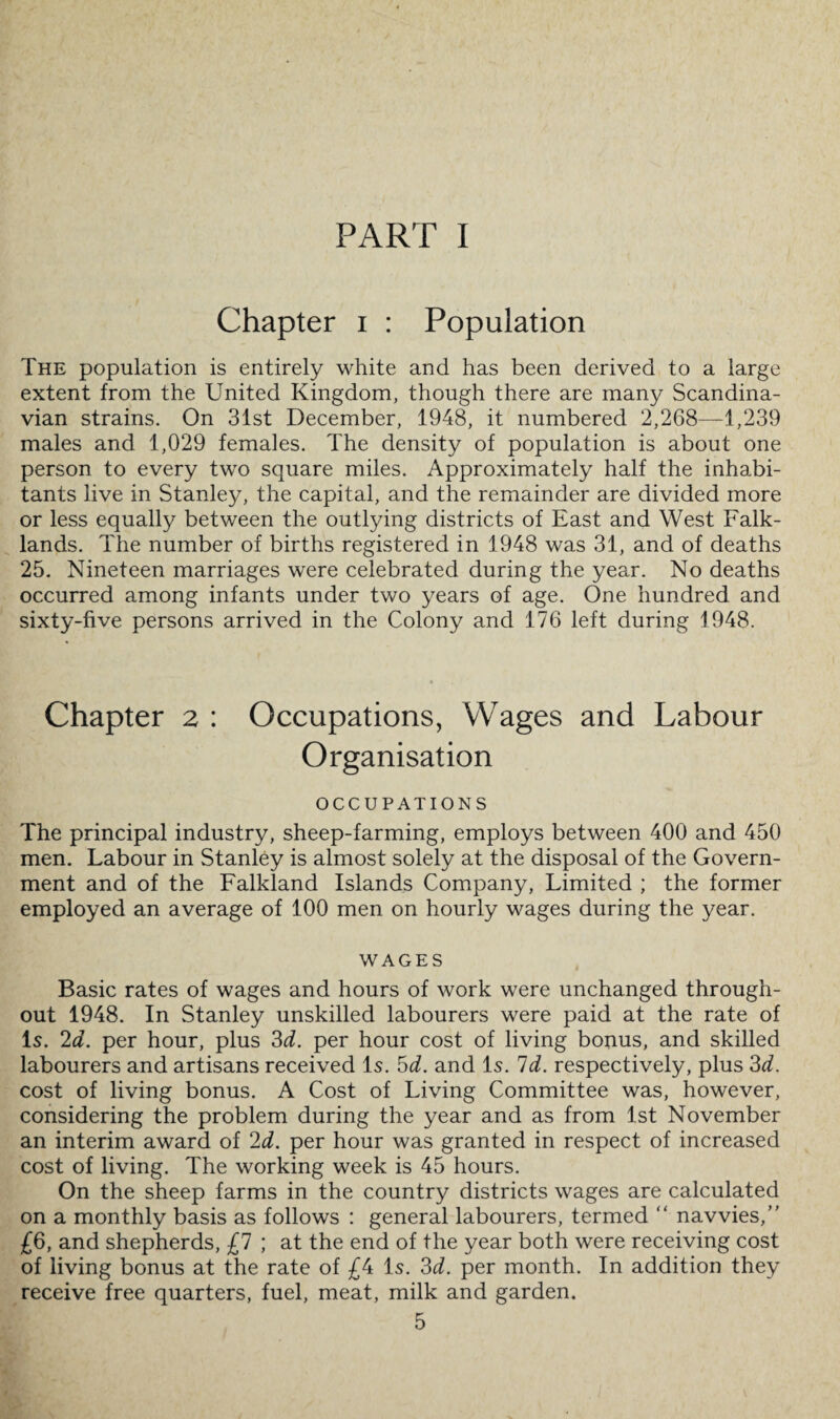 PART I Chapter i : Population The population is entirely white and has been derived to a large extent from the United Kingdom, though there are many Scandina¬ vian strains. On 3ist December, 1948, it numbered 2,268—1,239 males and 1,029 females. The density of population is about one person to every two square miles. Approximately half the inhabi¬ tants live in Stanley, the capital, and the remainder are divided more or less equally between the outlying districts of East and West Falk- lands. The number of births registered in 1948 was 31, and of deaths 25. Nineteen marriages were celebrated during the year. No deaths occurred among infants under two years of age. One hundred and sixty-five persons arrived in the Colony and 176 left during 1948. Chapter 2 : Occupations, Wages and Labour Organisation OCCUPATIONS The principal industry, sheep-farming, employs between 400 and 450 men. Labour in Stanley is almost solely at the disposal of the Govern¬ ment and of the Falkland Islands Company, Limited ; the former employed an average of 100 men on hourly wages during the year. WAGES Basic rates of wages and hours of work were unchanged through¬ out 1948. In Stanley unskilled labourers were paid at the rate of Is. 2d. per hour, plus 3d. per hour cost of living bonus, and skilled labourers and artisans received Is. 5d. and Is. Id. respectively, plus 3d. cost of living bonus. A Cost of Living Committee was, however, considering the problem during the year and as from 1st November an interim award of 2d. per hour was granted in respect of increased cost of living. The working week is 45 hours. On the sheep farms in the country districts wages are calculated on a monthly basis as follows : general labourers, termed “ navvies,” £6, and shepherds, £7 ; at the end of the year both were receiving cost of living bonus at the rate of £4 Is. 3d. per month. In addition they receive free quarters, fuel, meat, milk and garden.