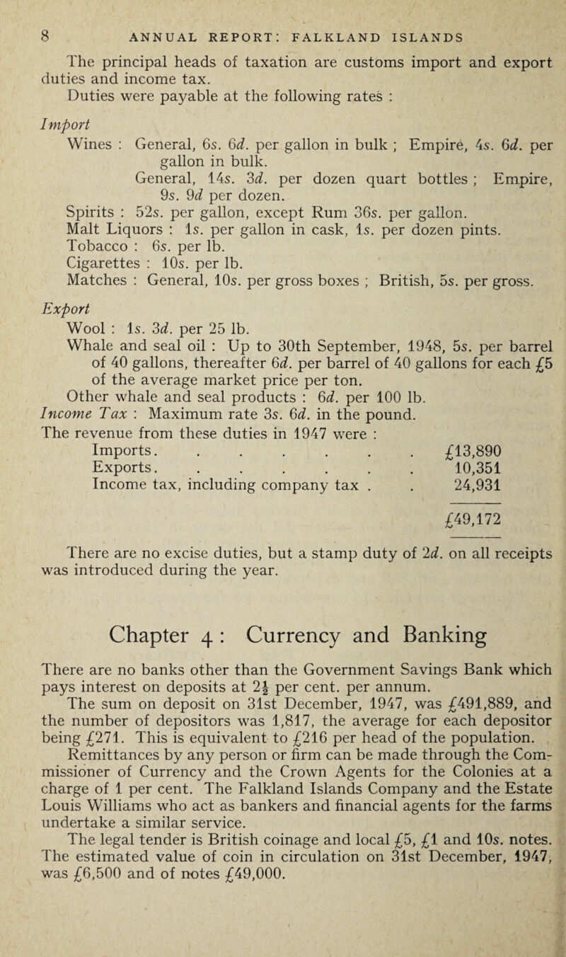 The principal heads of taxation are customs import and export duties and income tax. Duties were payable at the following rates : Import Wines : General, 6s. 6d. per gallon in bulk ; Empire, 4s. 6d. per gallon in bulk. General, 14s. 3d. per dozen quart bottles ; Empire, 9s. 9d per dozen. Spirits : 52s. per gallon, except Rum 36s. per gallon. Malt Liquors : Is. per gallon in cask, Is. per dozen pints. Tobacco : 6s. per lb. Cigarettes : 10s. per lb. Matches : General, 10s. per gross boxes ; British, 5s. per gross. Export Wool : Is. 3d. per 25 lb. Whale and seal oil : Up to 30th September, 1948, 5s. per barrel of 40 gallons, thereafter 6d. per barrel of 40 gallons for each £5 of the average market price per ton. Other whale and seal products : 6d. per 100 lb. Income Tax : Maximum rate 3s. 6d. in the pound. The revenue from these duties in 1947 were : Imports...... £13,890 Exports...... 10,351 Income tax, including company tax . 24,931 £49,172 There are no excise duties, but a stamp duty of 2d. on all receipts was introduced during the year. Chapter 4 : Currency and Banking There are no banks other than the Government Savings Bank which pays interest on deposits at 2\ per cent, per annum. The sum on deposit on 31st December, 1947, was £491,889, and the number of depositors was 1,817, the average for each depositor being £271. This is equivalent to £216 per head of the population. Remittances by any person or firm can be made through the Com¬ missioner of Currency and the Crown Agents for the Colonies at a charge of 1 per cent. The Falkland Islands Company and the Estate Louis Williams who act as bankers and financial agents for the farms undertake a similar service. The legal tender is British coinage and local £5, £1 and 10s. notes. The estimated value of coin in circulation on 31st December, 1947, was £6,500 and of notes £49,000.