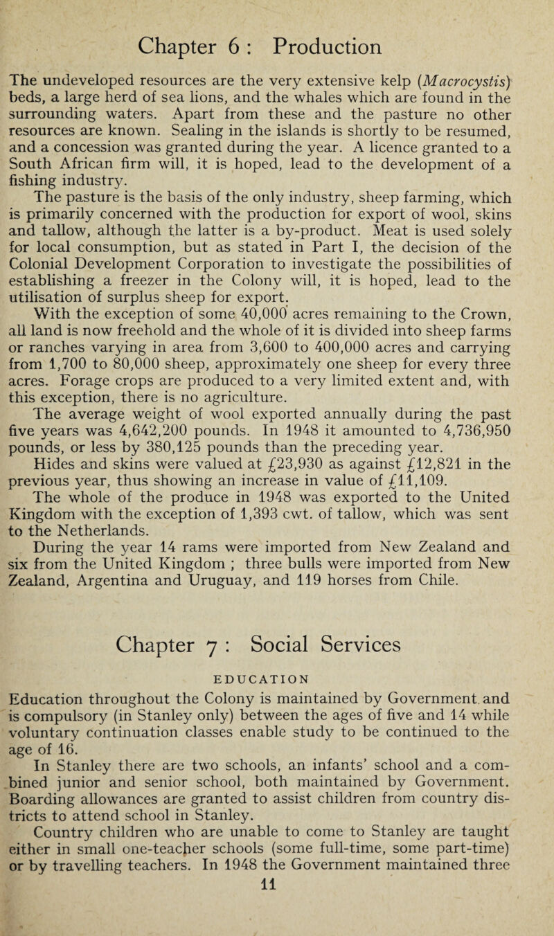 Chapter 6 : Production The undeveloped resources are the very extensive kelp (Macrocystis) beds, a large herd of sea lions, and the whales which are found in the surrounding waters. Apart from these and the pasture no other resources are known. Sealing in the islands is shortly to be resumed, and a concession was granted during the year. A licence granted to a South African firm will, it is hoped, lead to the development of a fishing industry. The pasture is the basis of the only industry, sheep farming, which is primarily concerned with the production for export of wool, skins and tallow, although the latter is a by-product. Meat is used solely for local consumption, but as stated in Part I, the decision of the Colonial Development Corporation to investigate the possibilities of establishing a freezer in the Colony will, it is hoped, lead to the utilisation of surplus sheep for export. With the exception of some 40,000 acres remaining to the Crown, all land is now freehold and the whole of it is divided into sheep farms or ranches varying in area from 3,600 to 400,000 acres and carrying from 1,700 to 80,000 sheep, approximately one sheep for every three acres. Forage crops are produced to a very limited extent and, with this exception, there is no agriculture. The average weight of wool exported annually during the past five years was 4,642,200 pounds. In 1948 it amounted to 4,736,950 pounds, or less by 380,125 pounds than the preceding year. Hides and skins were valued at £23,930 as against £12,821 in the previous year, thus showing an increase in value of £11,109. The whole of the produce in 1948 was exported to the United Kingdom with the exception of 1,393 cwt. of tallow, which was sent to the Netherlands. During the year 14 rams were imported from New Zealand and six from the United Kingdom ; three bulls were imported from New Zealand, Argentina and Uruguay, and 119 horses from Chile. Chapter 7 : Social Services EDUCATION Education throughout the Colony is maintained by Government, and is compulsory (in Stanley only) between the ages of five and 14 while voluntary continuation classes enable study to be continued to the age of 16. In Stanley there are two schools, an infants’ school and a com¬ bined junior and senior school, both maintained by Government. Boarding allowances are granted to assist children from country dis¬ tricts to attend school in Stanley. Country children who are unable to come to Stanley are taught either in small one-teacher schools (some full-time, some part-time) or by travelling teachers. In 1948 the Government maintained three