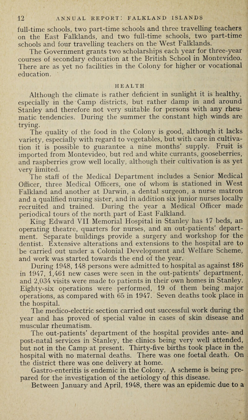 full-time schools, two part-time schools and three travelling teachers on the East Falklands, and two full-time schools, two part-time schools and four travelling teachers on the West Falklands. The Government grants two scholarships each year for three-year courses of secondary education at the British School in Montevideo. There are as yet no facilities in the Colony for higher or vocational education. HEALTH Although the climate is rather deficient in sunlight it is healthy, especially in the Camp districts, but rather damp in and around Stanley and therefore not very suitable for persons with any rheu¬ matic tendencies. During the summer the constant high winds are trying. The quality of the food in the Colony is good, although it lacks variety, especially with regard to vegetables, but with care in cultiva¬ tion it is possible to guarantee a nine months’ supply. Fruit is imported from Montevideo, but red and white currants, gooseberries, and raspberries grow well locally, although their cultivation is as yet very limited. The staff of the Medical Department includes a Senior Medical Officer, three Medical Officers, one of whom is stationed in West Falkland and another at Darwin, a dental surgeon, a nurse matron and a qualified nursing sister, and in addition six junior nurses locally recruited and trained. During the year a Medical Officer made periodical tours of the north part of East Falkland. King Edward VII Memorial Hospital in Stanley has 17 beds, an operating theatre, quarters for nurses, and an out-patients' depart¬ ment. Separate buildings provide a surgery and workshop for the dentist. Extensive alterations and extensions to the hospital are to be carried out under a Colonial Development and Welfare Scheme, and work was started towards the end of the year. During 1948, 148 persons were admitted to hospital as against 186 in 1947, 1,461 new cases were seen in the out-patients’ department, and 2,034 visits were made to patients in their own homes in Stanley. Eighty-six operations were performed, 19 of them being , major operations, as compared with 65 in 1947. Seven deaths took place in the hospital. The medico-electric section carried out successful work during the year and has proved of special value in cases of skin disease and muscular rheumatism. The out-patients’ department of the hospital provides ante- and post-natal services in Stanley, the clinics being very well attended, but not in the Camp at present. Thirty-five births took place in the hospital with no maternal deaths. There was one foetal death. On the district there was one delivery at home. Gastro-enteritis is endemic in the Colony. A scheme is being pre¬ pared for the investigation of the aetiology of this disease. Between January and April, 1948, there was an epidemic due to a