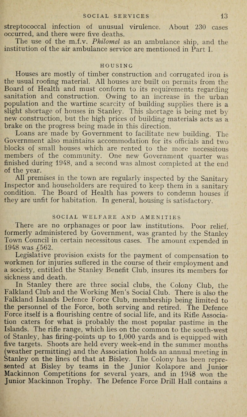 streptococcal infection of unusual virulence. About 230 cases occurred, and there were five deaths. The use of the m.f.v. Philomel as an ambulance ship, and the institution of the air ambulance service are mentioned in Part I. HOUSING Houses are mostly of timber construction and corrugated iron is the usual roofing material. All houses are built on permits from the Board of Health and must conform to its requirements regarding sanitation and construction. Owing to an increase in the urban population and the wartime scarcity of building supplies there is a slight shortage of houses in Stanley. This shortage is being met by new construction, but the high prices of building materials acts as a brake on the progress being made in this direction. Loans are made by Government to facilitate new building. The Government also maintains accommodation for its officials and two blocks of small houses which are rented to the more necessitous members of the community. One new Government quarter was finished during 1948, and a second was almost completed at the end of the year. All premises in the town are regularly inspected by the Sanitary Inspector and householders are required to keep them in a sanitary condition. The Board of Health has powers to condemn houses if they are unfit for habitation. In general, housing is satisfactory. SOCIAL WELFARE AND AMENITIES There are no orphanages or poor law institutions. Poor relief, formerly administered by Government, was granted by the Stanley Town Council in certain necessitous cases. The amount expended in 1948 was £562. Legislative provision exists for the payment of compensation to workmen for injuries suffered in the course of their employment and a society, entitled the Stanley Benefit Club, insures its members for sickness and death. In Stanley there are three social clubs, the Colony Club, the Falkland Club and the Working Men’s Social Club. There is also the Falkland Islands Defence Force Club, membership being limited to the personnel of the Force, both serving and retired. The Defence Force itself is a flourishing centre of social life, and its Rifle Associa¬ tion caters for what is probably the most popular pastime in the Islands. The rifle range, which lies on the common to the south-west of Stanley, has firing-points up to 1,000 yards and is equipped with five targets. Shoots are held every week-end in the summer months (weather permitting) and the Association holds an annual meeting in Stanley on the lines of that at Bisley. The Colony has been repre¬ sented at Bisley by teams in the Junior Kolapore and Junior Mackinnon Competitions for several years, and in 1948 won the Junior Mackinnon Trophy. The Defence Force Drill Hall contains a