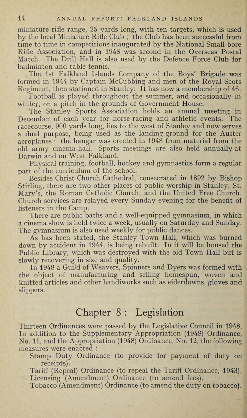 miniature rifle range, 25 yards long, with ten targets, which is used by the local Miniature Rifle Club ; the Club has been successful from time to time in competitions inaugurated by the National Small-bore Rifle Association, and in 1948 was second in the Overseas Postal Match. The Drill Hall is also used by the Defence Force Club for badminton and table tennis. The 1st Falkland Islands Company of the Boys’ Brigade was formed in 1944 by Captain McCubbing and men of the Royal Scots Regiment, then stationed in Stanley. It has now a membership of 46. Football is played throughout the summer, and occasionally in winter, on a pitch in the grounds of Government House. The Stanley Sports Association holds an annual meeting in December of each year for horse-racing and athletic events. The racecourse, 900 yards long, lies to the west of Stanley and now serves a dual purpose, being used as the landing-ground for the Auster aeroplanes ; the hangar was erected in 1948 from material from the old army cinema-hall. Sports meetings are also held annually at Darwin and on West Falkland. Physical training, football, hockey and gymnastics form a regular part of the curriculum of the school. Besides Christ Church Cathedral, consecrated in 1892 by Bishop Stirling, there are two other places of public worship in Stanley, St. Mary’s, the Roman Catholic Church, and the United Free Church. Church services are relayed every Sunday evening for the benefit of listeners in the Camp. There are public baths and a well-equipped gymnasium, in which a cinema show is held twice a week, usually on Saturday and Sunday. The gymnasium is also used weekly for public dances. As has been stated, the Stanley Town Hall, which was burned down by accident in 1944, is being rebuilt. In it will be housed the Public Library, which was destroyed with the old Town Hall but is slowly recovering in size and quality. In 1948 a Guild of Weavers, Spinners and Dyers was formed with the object of manufacturing and selling homespun, woven and knitted articles and other handiworks such as eiderdowns, gloves and slippers. Chapter 8 : Legislation Thirteen Ordinances were passed by the Legislative Council in 1948. In addition to the Supplementary Appropriation (1948) Ordinance, No. 11, and the Appropriation (1948) Ordinance, No. 12, the following measures were enacted : Stamp Duty Ordinance (to provide for payment of duty on receipts). Tariff (Repeal) Ordinance (to repeal the Tariff Ordinance, 1943). Licensing (Amendment) Ordinance (to amend fees). Tobacco (Amendment) Ordinance (to amend the duty on tobacco).