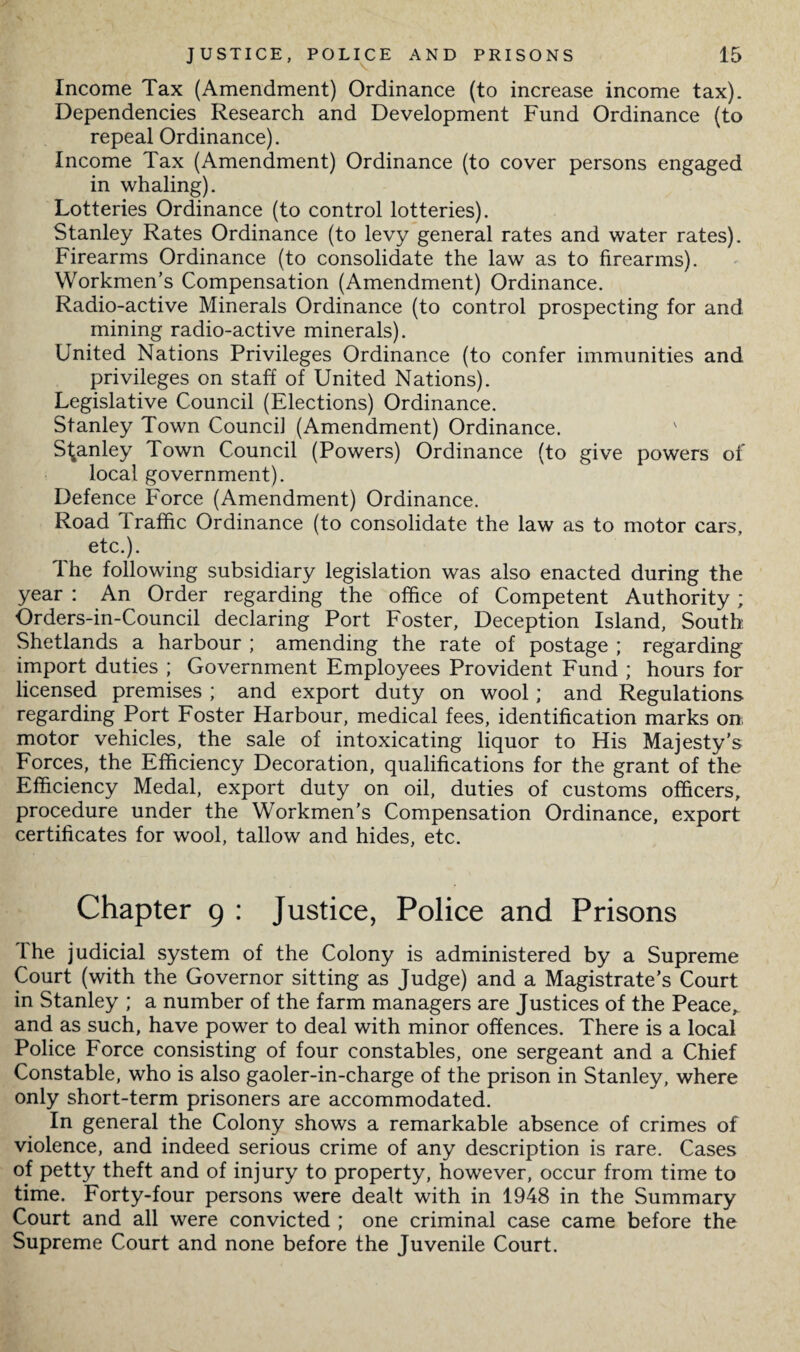 Income Tax (Amendment) Ordinance (to increase income tax). Dependencies Research and Development Fund Ordinance (to repeal Ordinance). Income Tax (Amendment) Ordinance (to cover persons engaged in whaling). Lotteries Ordinance (to control lotteries). Stanley Rates Ordinance (to levy general rates and water rates). Firearms Ordinance (to consolidate the law as to firearms). Workmen’s Compensation (Amendment) Ordinance. Radio-active Minerals Ordinance (to control prospecting for and mining radio-active minerals). United Nations Privileges Ordinance (to confer immunities and privileges on staff of United Nations). Legislative Council (Elections) Ordinance. Stanley Town Council (Amendment) Ordinance. Stanley Town Council (Powers) Ordinance (to give powers of local government). Defence Force (Amendment) Ordinance. Road Traffic Ordinance (to consolidate the law as to motor cars, etc.). The following subsidiary legislation was also enacted during the year : An Order regarding the office of Competent Authority; Orders-in-Council declaring Port Foster, Deception Island, South Shetlands a harbour ; amending the rate of postage ; regarding import duties ; Government Employees Provident Fund ; hours for licensed premises ; and export duty on wool ; and Regulations regarding Port Foster Harbour, medical fees, identification marks on motor vehicles, the sale of intoxicating liquor to His Majesty’s Forces, the Efficiency Decoration, qualifications for the grant of the Efficiency Medal, export duty on oil, duties of customs officers, procedure under the Workmen’s Compensation Ordinance, export certificates for wool, tallow and hides, etc. Chapter 9 : Justice, Police and Prisons The judicial system of the Colony is administered by a Supreme Court (with the Governor sitting as Judge) and a Magistrate’s Court in Stanley ; a number of the farm managers are Justices of the Peace, and as such, have power to deal with minor offences. There is a local Police Force consisting of four constables, one sergeant and a Chief Constable, who is also gaoler-in-charge of the prison in Stanley, where only short-term prisoners are accommodated. In general the Colony shows a remarkable absence of crimes of violence, and indeed serious crime of any description is rare. Cases of petty theft and of injury to property, however, occur from time to time. Forty-four persons were dealt with in 1948 in the Summary Court and all were convicted ; one criminal case came before the Supreme Court and none before the Juvenile Court.