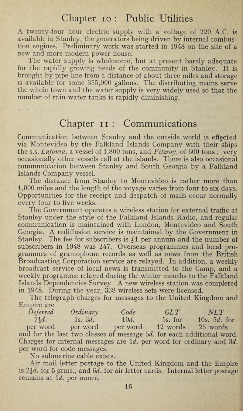 Chapter io : Public Utilities A twenty-four hour electric supply with a voltage of 220 A.C. is available in Stanley, the generators being driven by internal combus¬ tion engines. Preliminary work was started in 1948 on the site of a new and more modern power house. The water supply is wholesome, but at present barely adequate for the rapidly growing needs of the community in Stanley. It is brought by pipe-line from a distance of about three miles and storage is available for some 355,000 gallons. The distributing mains serve the whole town and the water supply is very widely used so that the number of rain-water tanks is rapidly diminishing. Chapter n : Communications Communication between Stanley and the outside world is effected via Montevideo by the Falkland Islands Company with their ships the s.s. Lafonia, a vessel of 1,800 tons, and Fitzroy, of 600 tons ; very occasionally other vessels call at the islands. There is also occasional communication between Stanley and South Georgia by a Falkland Islands Company vessel. The distance from Stanley to Montevideo is rather more than 1,000 miles and the length of the voyage varies from four to six da3<\s. Opportunities for the receipt and despatch of mails occur normally every four to five weeks. The Government operates a wireless station for external traffic at Stanley under the style of the Falkland Islands Radio, and regular communication is maintained with London, Montevideo and South Georgia. A rediffusion service is maintained by the Government in Stanley. The fee for subscribers is £1 per annum and the number of subscribers in 1948 was 247. Overseas programmes and local pro¬ grammes of gramophone records as well as news from the British Broadcasting Corporation service are relayed. In addition, a weekly broadcast service of local news is transmitted to the Camp, and a weekly programme relayed during the winter months to the Falkland Islands Dependencies Survey. A new wireless station was completed in 1948. During the year, 338 wireless sets were licensed. The telegraph charges for messages to the United Kingdom and Empire are Deferred Ordinary Code GLT NLT l\d. Is. 3d. 10 d. 5s. for 10s. 5d. for per word per word per word 12 words 25 words and for the last two classes of message 5d. for each additional word. Charges for internal messages are id. per word for ordinary and 3d. per word for code messages. No submarine cable exists. Air mail letter postage to the United Kingdom and the Empire is 2\d. for 5 grms., and 3d. for air letter cards. Internal letter postage remains at id. per ounce.