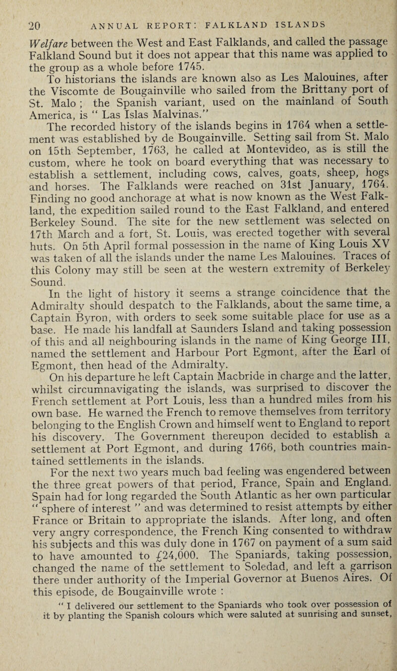 Welfare between the West and East Falklands, and called the passage Falkland Sound but it does not appear that this name was applied to the group as a whole before 1745. To historians the islands are known also as Les Malouines, after the Viscomte de Bougainville who sailed from the Brittany port of St. Malo ; the Spanish variant, used on the mainland of South America, is “ Las Islas Malvinas/' The recorded history of the islands begins in 1764 when a settle¬ ment was established by de Bougainville. Setting sail from St. Malo on 15tli September, 1763, he called at Montevideo, as is still the custom, where he took on board everything that was necessary to establish a settlement, including cows, calves, goats, sheep, hogs and horses. The Falklands were reached on 31st January, 1764. Finding no good anchorage at what is now known as the West Falk¬ land, the expedition sailed round to the East Falkland, and entered Berkeley Sound. The site for the new settlement was selected on 17th March and a fort, St. Louis, was erected together with several huts. On 5th April formal possession in the name of King Louis XV was taken of all the islands under the name Les Malouines. Traces of this Colony may still be seen at the western extremity of Berkeley Sound. In the light of history it seems a strange coincidence that the Admiralty should despatch to the Falklands, about the same time, a Captain Byron, with orders to seek some suitable place for use as a base. He made his landfall at Saunders Island and taking possession of this and all neighbouring islands in the name of King George III, named the settlement and Harbour Port Egmont, after the Earl of Egmont, then head of the Admiralty. On his departure he left Captain Macbride in charge and the latter, whilst circumnavigating the islands, was surprised to discover the French settlement at Port Louis, less than a hundred miles from his own base. He warned the French to remove themselves from territory belonging to the English Crown and himself went to England to report his discovery. The Government thereupon decided to establish a settlement at Port Egmont, and during 1766, both countries main¬ tained settlements in the islands. For the next two years much bad feeling was engendered between the three great powers of that period, France, Spain and England. Spain had for long regarded the South Atlantic as her own particular  sphere of interest  and was determined to resist attempts by either France or Britain to appropriate the islands. After long, and often very angry correspondence, the French King consented to withdraw his subjects and this was duly done in 1767 on payment of a sum said to have amounted to £24,000. The Spaniards, taking possession, changed the name of the settlement to Soledad, and left a garrison there under authority of the Imperial Governor at Buenos Aires. Of this episode, de Bougainville wrote : “ I delivered our settlement to the Spaniards who took over possession of it by planting the Spanish colours which were saluted at sunrising and sunset,