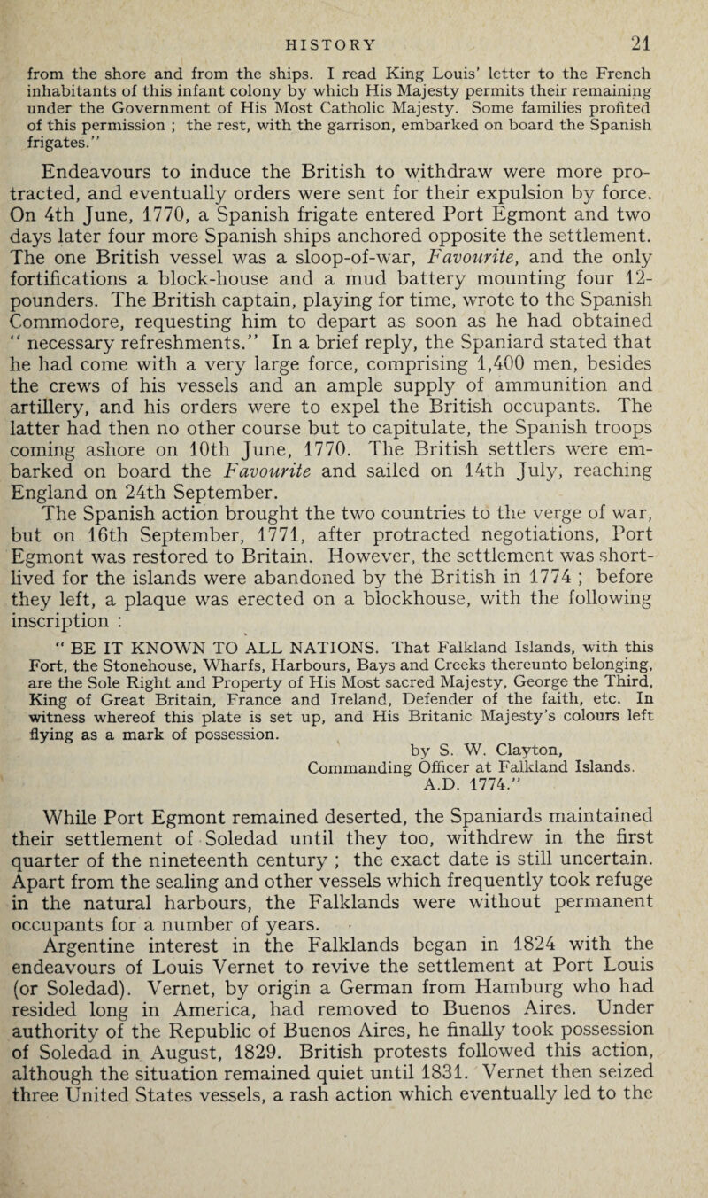 from the shore and from the ships. I read King Louis’ letter to the French inhabitants of this infant colony by which His Majesty permits their remaining under the Government of His Most Catholic Majesty. Some families profited of this permission ; the rest, with the garrison, embarked on board the Spanish frigates.” Endeavours to induce the British to withdraw were more pro¬ tracted, and eventually orders were sent for their expulsion by force. On 4th June, 1770, a Spanish frigate entered Port Egmont and two days later four more Spanish ships anchored opposite the settlement. The one British vessel was a sloop-of-war, Favourite, and the only fortifications a block-house and a mud battery mounting four 12- pounders. The British captain, playing for time, wrote to the Spanish Commodore, requesting him to depart as soon as he had obtained “ necessary refreshments.” In a brief reply, the Spaniard stated that he had come with a very large force, comprising 1,400 men, besides the crews of his vessels and an ample supply of ammunition and artillery, and his orders were to expel the British occupants. The latter had then no other course but to capitulate, the Spanish troops coming ashore on 10th June, 1770. The British settlers were em¬ barked on board the Favourite and sailed on 14th July, reaching England on 24th September. The Spanish action brought the two countries to the verge of war, but on 16th September, 1771, after protracted negotiations, Port Egmont was restored to Britain. However, the settlement was short¬ lived for the islands were abandoned by the British in 1774 ; before they left, a plaque was erected on a blockhouse, with the following inscription : “ BE IT KNOWN TO ALL NATIONS. That Falkland Islands, with this Fort, the Stonehouse, Wharfs, Harbours, Bays and Creeks thereunto belonging, are the Sole Right and Property of His Most sacred Majesty, George the Third, King of Great Britain, France and Ireland, Defender of the faith, etc. In witness whereof this plate is set up, and His Britanic Majesty's colours left flying as a mark of possession. by S. W. Clayton, Commanding Officer at Falkland Islands. A.D. 1774.” While Port Egmont remained deserted, the Spaniards maintained their settlement of Soledad until they too, withdrew in the first quarter of the nineteenth century ; the exact date is still uncertain. Apart from the sealing and other vessels which frequently took refuge in the natural harbours, the Falklands were without permanent occupants for a number of years. Argentine interest in the Falklands began in 1824 with the endeavours of Louis Vernet to revive the settlement at Port Louis (or Soledad). Vernet, by origin a German from Hamburg who had resided long in America, had removed to Buenos Aires. Under authority of the Republic of Buenos Aires, he finally took possession of Soledad in August, 1829. British protests followed this action, although the situation remained quiet until 1831. Vernet then seized three United States vessels, a rash action which eventually led to the