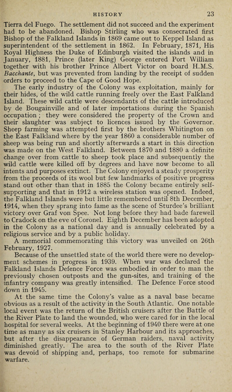 Tierra del Fuego. The settlement did not succeed and the experiment had to be abandoned. Bishop Stirling who was consecrated first Bishop of the Falkland Islands in 1869 came out to Keppel Island as superintendent of the settlement in 1862. In February, 1871, His Royal Highness the Duke of Edinburgh visited the islands and in January, 1881, Prince (later King) George entered Port William together with his brother Prince Albert Victor on board H.M.S. Bacchante, but was prevented from landing by the receipt of sudden orders to proceed to the Cape of Good Hope. The early industry of the Colony was exploitation, mainly for their hides, of the wild cattle running freely over the East Falkland Island. These wild cattle were descendants of the cattle introduced by de Bougainville and of later importations during the Spanish occupation ; they were considered the property of the Crown and their slaughter was subject to licences issued by the Governor. Sheep farming was attempted first by the brothers Whitington on the East Falkland where by the year 1860 a considerable number of sheep was being run and shortly afterwards a start in this direction was made on the West Falkland. Between 1870 and 1880 a definite change over from cattle to sheep took place and subsequently the wild cattle were killed off by degrees and have now become to all intents and purposes extinct. The Colony enjoyed a steady prosperity from the proceeds of its wool but few landmarks of positive progress stand out other than that in 1885 the Colony became entirely self- supporting and that in 1912 a wireless station was opened. Indeed, the Falkland Islands were but little remembered until 8th December, 1914, when they sprang into fame as the scene of Sturdee’s brilliant victory over Graf von Spee. Not long before they had bade farewell to Cradock on the eve of Coronel. Eighth December has been adopted in the Colony as a national day and is annually celebrated by a religious service and by a public holiday. A memorial commemorating this victory was unveiled on 26th February, 1927. Because of the unsettled state of the world there were no develop¬ ment schemes in progress in 1939. When war was declared the Falkland Islands Defence Force was embodied in order to man the previously chosen outposts and the gun-sites, and training of the infantry company was greatly intensified. The Defence Force stood down in 1945. At the same time the Colony’s value as a naval base became obvious as a result of the activity in the South Atlantic. One notable local event was the return of the British cruisers after the Battle of the River Plate to land the wounded, who were cared for in the local hospital for several weeks. At the beginning of 1940 there were at one time as many as six cruisers in Stanley Harbour and its approaches, but after the disappearance of German raiders, naval activity diminished greatly. The area to the south of the River Plate was devoid of shipping and, perhaps, too remote for submarine warfare.