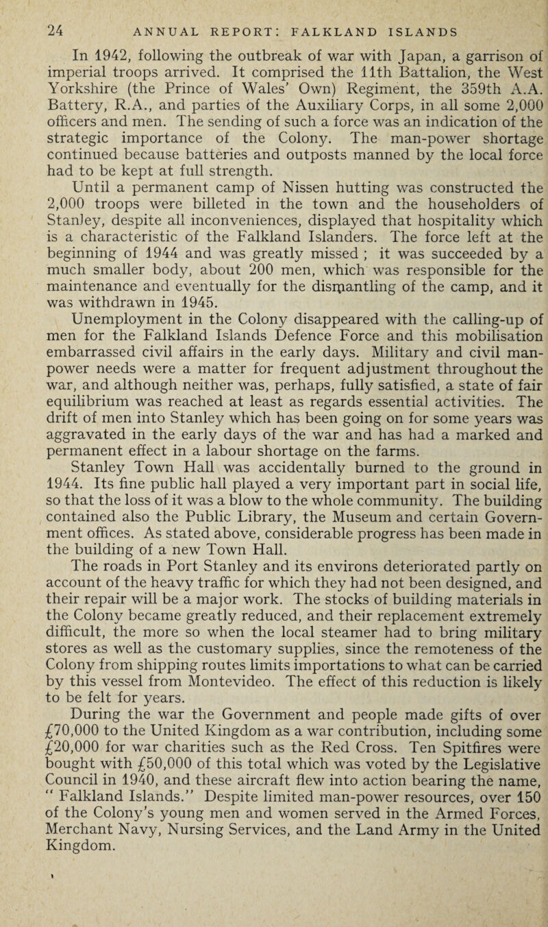 In 1942, following the outbreak of war with Japan, a garrison of imperial troops arrived. It comprised the 11th Battalion, the West Yorkshire (the Prince of Wales’ Own) Regiment, the 359th A.A. Battery, R.A., and parties of the Auxiliary Corps, in all some 2,000 officers and men. The sending of such a force was an indication of the strategic importance of the Colony. The man-power shortage continued because batteries and outposts manned by the local force had to be kept at full strength. Until a permanent camp of Nissen hutting was constructed the 2,000 troops were billeted in the town and the householders of Stanley, despite all inconveniences, displayed that hospitality which is a characteristic of the Falkland Islanders. The force left at the beginning of 1944 and was greatly missed ; it was succeeded by a much smaller body, about 200 men, which was responsible for the maintenance and eventually for the dismantling of the camp, and it was withdrawn in 1945. Unemployment in the Colony disappeared with the calling-up of men for the Falkland Islands Defence Force and this mobilisation embarrassed civil affairs in the early days. Military and civil man¬ power needs were a matter for frequent adjustment throughout the war, and although neither was, perhaps, fully satisfied, a state of fair equilibrium was reached at least as regards essential activities. The drift of men into Stanley which has been going on for some years was aggravated in the early days of the war and has had a marked and permanent effect in a labour shortage on the farms. Stanley Town Hall was accidentally burned to the ground in 1944. Its fine public hall played a very important part in social life, so that the loss of it was a blow to the whole community. The building contained also the Public Library, the Museum and certain Govern¬ ment offices. As stated above, considerable progress has been made in the building of a new Town Hall. The roads in Port Stanley and its environs deteriorated partly on account of the heavy traffic for which they had not been designed, and their repair will be a major work. The stocks of building materials in the Colony became greatly reduced, and their replacement extremely difficult, the more so when the local steamer had to bring military stores as well as the customary supplies, since the remoteness of the Colony from shipping routes limits importations to what can be carried by this vessel from Montevideo. The effect of this reduction is likely to be felt for years. During the war the Government and people made gifts of over £70,000 to the United Kingdom as a war contribution, including some £20,000 for war charities such as the Red Cross. Ten Spitfires were bought with £50,000 of this total which was voted by the Legislative Council in 1940, and these aircraft flew into action bearing the name,  Falkland Islands.” Despite limited man-power resources, over 150 of the Colony’s young men and women served in the Armed Forces, Merchant Navy, Nursing Services, and the Land Army in the United Kingdom. I
