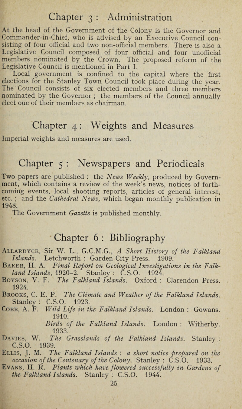 Chapter 3 : Administration At the head of the Government of the Colony is the Governor and Commander-in-Chief, who is advised by an Executive Council con¬ sisting of four official and two non-official members. There is also a Legislative Council composed of four official and four unofficial members nominated by the Crown. The proposed reform of the Legislative Council is mentioned in Part I. Local government is confined to the capital where the first elections for the Stanley Town Council took place during the year. The Council consists of six elected members and three members nominated by the Governor ; the members of the Council annually elect one of their members as chairman. Chapter 4: Weights and Measures Imperial weights and measures are used. Chapter 5 : Newspapers and Periodicals Two papers are published : the News Weekly, produced by Govern¬ ment, which contains a review of the week’s news, notices of forth¬ coming events, local shooting reports, articles of general interest, etc. ; and the Cathedral News, which began monthly publication in 1948. The Government Gazette is published monthly. Chapter 6 : Bibliography Allardyce, Sir W. L., G.C.M.G., A Short History of the Falkland Islands. Letchworth : Garden City Press. 1909. Baker, H. A. Final Report on Geological Investigations in the Falk¬ land Islands, 1920-2. Stanley : C.S.O. 1924. Boyson, V. F. The Falkland Islands. Oxford : Clarendon Press. 1924. Brooks, C. E. P. The Climate and Weather of the Falkland Islands. Stanley : C.S.O. 1923. Cobb, A. F. Wild Life in the Falkland Islands. London : Gowans. 1910. Birds of the Falkland Islands. London : Witherby. 1933. Davies, W. The Grasslands of the Falkland Islands. Stanley : C.S.O. 1939. Ellis, J. M. The Falkland Islands : a short notice prepared on the occasion of the Centenary of the Colony. Stanley: C.S.O. 1933. Evans, H. R. Plants which have flowered successfully in Gardens of the Falkland Islands. Stanley : C.S.O. 1944.