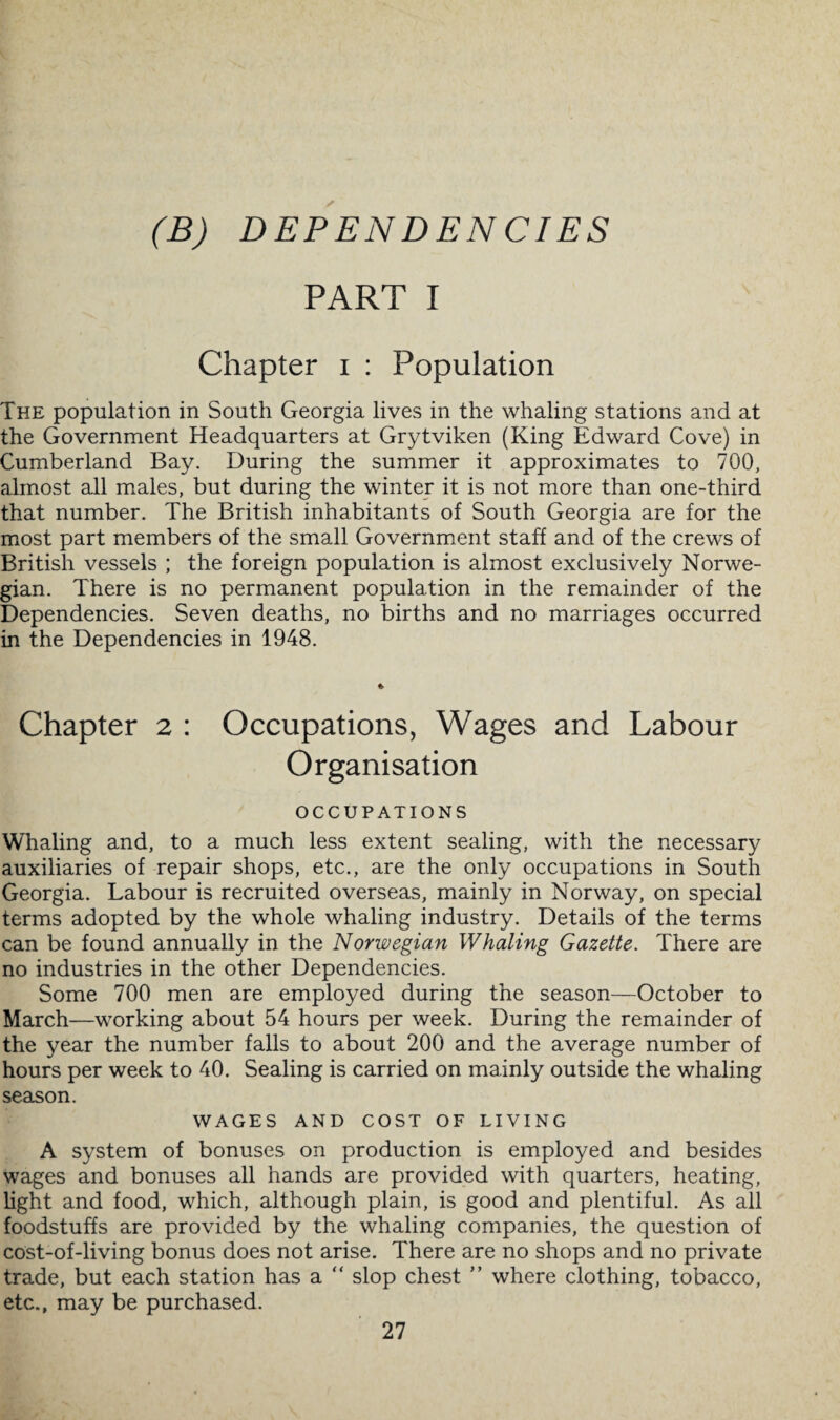 (B) DEPENDENCIES PART I Chapter i : Population The population in South Georgia lives in the whaling stations and at the Government Headquarters at Grytviken (King Edward Cove) in Cumberland Bay. During the summer it approximates to 700, almost all males, but during the winter it is not more than one-third that number. The British inhabitants of South Georgia are for the most part members of the small Government staff and of the crews of British vessels ; the foreign population is almost exclusively Norwe¬ gian. There is no permanent population in the remainder of the Dependencies. Seven deaths, no births and no marriages occurred in the Dependencies in 1948. Chapter 2 : Occupations, Wages and Labour Organisation OCCUPATIONS Whaling and, to a much less extent sealing, with the necessary auxiliaries of repair shops, etc., are the only occupations in South Georgia. Labour is recruited overseas, mainly in Norway, on special terms adopted by the whole whaling industry. Details of the terms can be found annually in the Norwegian Whaling Gazette. There are no industries in the other Dependencies. Some 700 men are employed during the season—October to March—working about 54 hours per week. During the remainder of the year the number falls to about 200 and the average number of hours per week to 40. Sealing is carried on mainly outside the whaling season. WAGES AND COST OF LIVING A system of bonuses on production is employed and besides wages and bonuses all hands are provided with quarters, heating, light and food, which, although plain, is good and plentiful. As all foodstuffs are provided by the whaling companies, the question of cost-of-living bonus does not arise. There are no shops and no private trade, but each station has a “ slop chest ” where clothing, tobacco, etc., may be purchased.