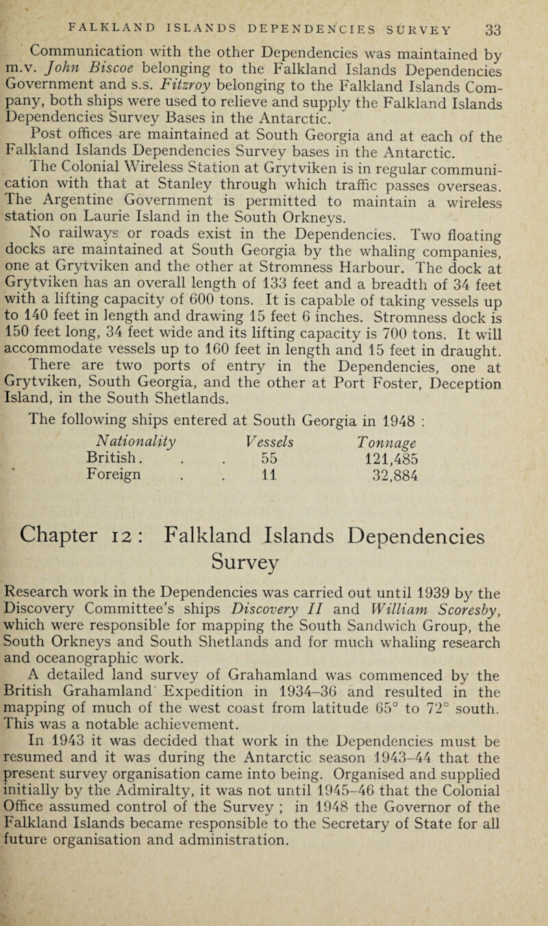 Communication with the other Dependencies was maintained by m.v. John Biscoe belonging to the Falkland Islands Dependencies Government and s.s. Fitzroy belonging to the Falkland Islands Com¬ pany, both ships were used to relieve and supply the Falkland Islands Dependencies Survey Bases in the Antarctic. Post offices are maintained at South Georgia and at each of the Falkland Islands Dependencies Survey bases in the Antarctic. The Colonial \\ ireless Station at Grytviken is in regular communi¬ cation with that at Stanley through which traffic passes overseas. The Argentine Government is permitted to maintain a wireless station on Laurie Island in the South Orkneys. No railways or roads exist in the Dependencies. Two floating docks are maintained at South Georgia by the whaling companies, one at Grytviken and the other at Stromness Harbour. The dock at Grytviken has an overall length of 133 feet and a breadth of 34 feet with a lifting capacity of 600 tons. It is capable of taking vessels up to 140 feet in length and drawing 15 feet 6 inches. Stromness dock is 150 feet long, 34 feet wide and its lifting capacity is 700 tons. It will accommodate vessels up to 160 feet in length and 15 feet in draught. There are two ports of entry in the Dependencies, one at Grytviken, South Georgia, and the other at Port Foster, Deception Island, in the South Shetlands. The following ships entered at South Georgia in 1948 : Nationality Vessels Tonnage British. . . 55 121,485 Foreign . . 11 32,884 Chapter 12: Falkland Islands Dependencies Survey Research work in the Dependencies was carried out until 1939 by the Discovery Committee’s ships Discovery II and William Scoresby, which were responsible for mapping the South Sandwich Group, the South Orkneys and South Shetlands and for much whaling research and oceanographic work. A detailed land survey of Grahamland was commenced by the British Grahamland Expedition in 1934-36 and resulted in the mapping of much of the west coast from latitude 65° to 72° south. This was a notable achievement. In 1943 it was decided that work in the Dependencies must be resumed and it was during the Antarctic season 1943-44 that the present survey organisation came into being. Organised and supplied initially by the Admiralty, it was not until 1945-46 that the Colonial Office assumed control of the Survey ; in 1948 the Governor of the Falkland Islands became responsible to the Secretary of State for all future organisation and administration.