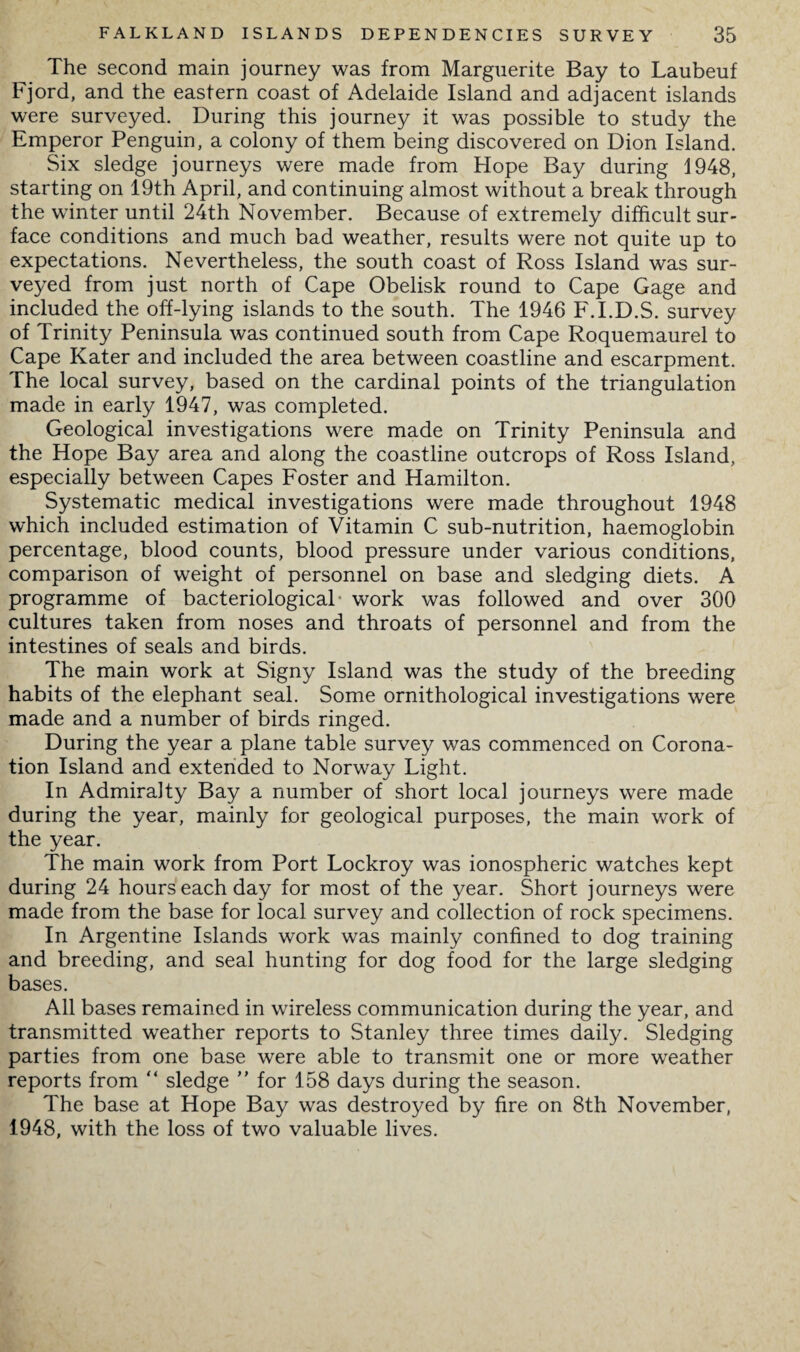 The second main journey was from Marguerite Bay to Laubeuf Fjord, and the eastern coast of Adelaide Island and adjacent islands were surveyed. During this journey it was possible to study the Emperor Penguin, a colony of them being discovered on Dion Island. Six sledge journeys were made from Hope Bay during 1948, starting on 19th April, and continuing almost without a break through the winter until 24th November. Because of extremely difficult sur¬ face conditions and much bad weather, results were not quite up to expectations. Nevertheless, the south coast of Ross Island was sur¬ veyed from just north of Cape Obelisk round to Cape Gage and included the off-lying islands to the south. The 1946 F.I.D.S. survey of Trinity Peninsula was continued south from Cape Roquemaurel to Cape Kater and included the area between coastline and escarpment. The local survey, based on the cardinal points of the triangulation made in early 1947, was completed. Geological investigations were made on Trinity Peninsula and the Hope Bay area and along the coastline outcrops of Ross Island, especially between Capes Foster and Hamilton. Systematic medical investigations were made throughout 1948 which included estimation of Vitamin C sub-nutrition, haemoglobin percentage, blood counts, blood pressure under various conditions, comparison of weight of personnel on base and sledging diets. A programme of bacteriological work was followed and over 300 cultures taken from noses and throats of personnel and from the intestines of seals and birds. The main work at Signy Island was the study of the breeding habits of the elephant seal. Some ornithological investigations were made and a number of birds ringed. During the year a plane table survey was commenced on Corona¬ tion Island and extended to Norway Light. In Admiralty Bay a number of short local journeys were made during the year, mainly for geological purposes, the main work of the year. The main work from Port Lockroy was ionospheric watches kept during 24 hours each day for most of the year. Short journeys were made from the base for local survey and collection of rock specimens. In Argentine Islands work was mainly confined to dog training and breeding, and seal hunting for dog food for the large sledging bases. All bases remained in wireless communication during the year, and transmitted weather reports to Stanley three times daily. Sledging parties from one base were able to transmit one or more weather reports from “ sledge ” for 158 days during the season. The base at Hope Bay was destroyed by fire on 8th November, 1948, with the loss of two valuable lives.