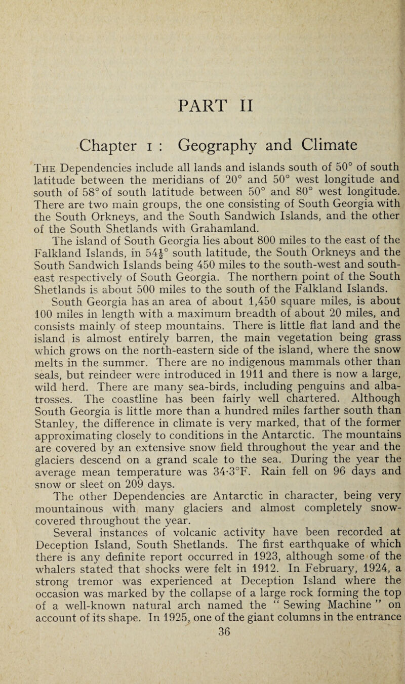 PART II Chapter i : Geography and Climate The Dependencies include all lands and islands south of 50° of south latitude between the meridians of 20° and 50° west longitude and south of 58° of south latitude between 50° and 80° west longitude. There are two main groups, the one consisting of South Georgia with the South Orkneys, and the South Sandwich Islands, and the other of the South Shetlands with Grahamland. The island of South Georgia lies about 800 miles to the east of the Falkland Islands, in 54|-° south latitude, the South Orkneys and the South Sandwich Islands being 450 miles to the south-west and south¬ east respectively of South Georgia. The northern point of the South Shetlands is about 500 miles to the south of the Falkland Islands. South Georgia has an area of about 1,450 square miles, is about 100 miles in length with a maximum breadth of about 20 miles, and consists mainly of steep mountains. There is little flat land and the island is almost entirely barren, the main vegetation being grass which grows on the north-eastern side of the island, where the snow melts in the summer. There are no indigenous mammals other than seals, but reindeer were introduced in 1911 and there is now a large, wild herd. There are many sea-birds, including penguins and alba¬ trosses. The coastline has been fairly well chartered. Although South Georgia is little more than a hundred miles farther south than Stanley, the difference in climate is very marked, that of the former approximating closely to conditions in the Antarctic. The mountains are covered by an extensive snow field throughout the year and the glaciers descend on a grand scale to the sea. During the year the average mean temperature was 34-3°F. Rain fell on 96 days and snow or sleet on 209 days. The other Dependencies are Antarctic in character, being very mountainous with many glaciers and almost completely snow- covered throughout the year. Several instances of volcanic activity have been recorded at Deception Island, South Shetlands. The first earthquake of which there is any definite report occurred in 1923, although some of the whalers stated that shocks were felt in 1912. In February, 1924, a strong tremor was experienced at Deception Island where the occasion was marked by the collapse of a large rock forming the top of a well-known natural arch named the “ Sewing Machine ” on account of its shape. In 1925, one of the giant columns in the entrance