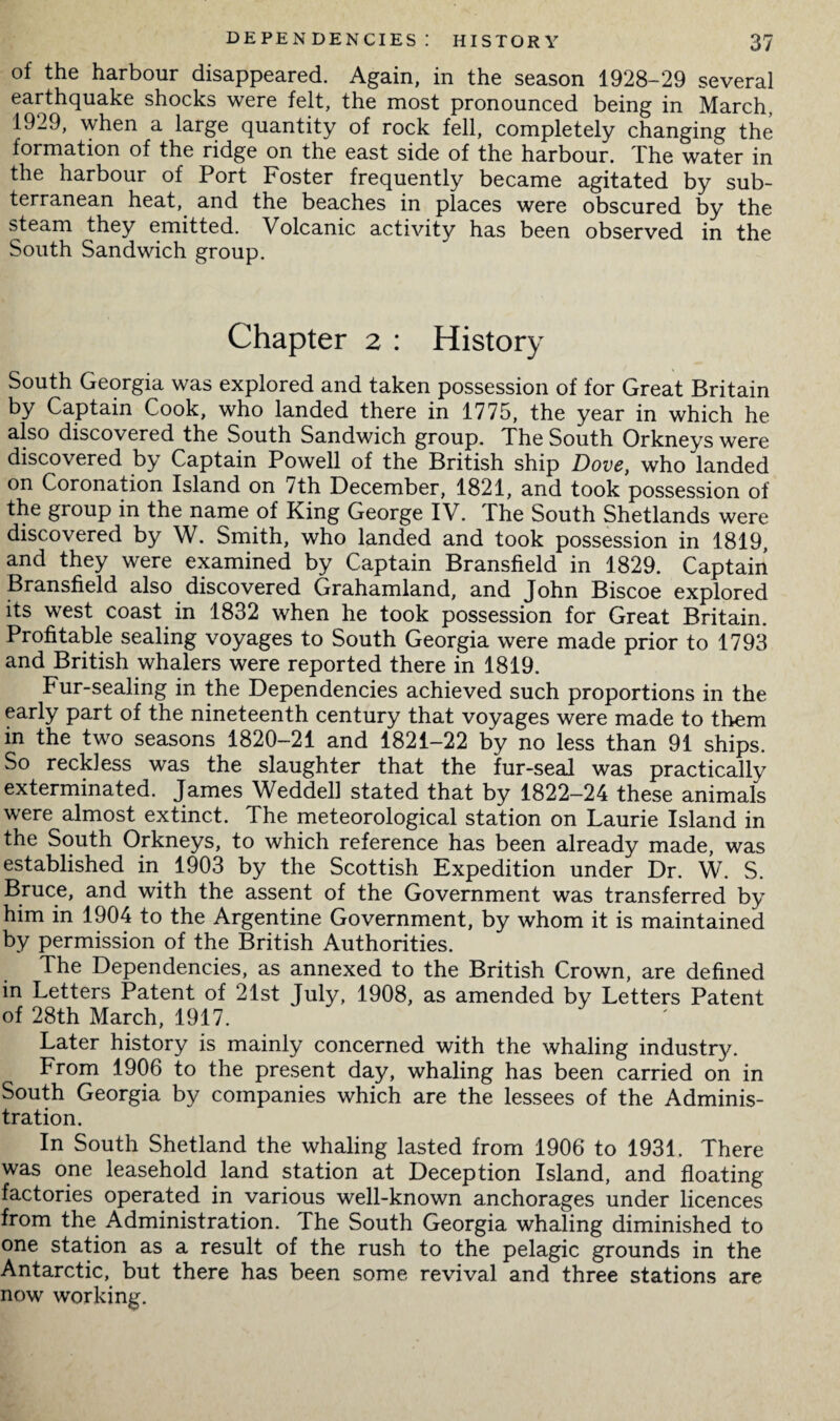 of the harbour disappeared. Again, in the season 1928-29 several earthquake shocks were felt, the most pronounced being in March, 1929, when a large quantity of rock fell, completely changing the formation of the ridge on the east side of the harbour. The water in the harbour of Port Foster frequently became agitated by sub¬ terranean heat, and the beaches in places were obscured by the steam they emitted. Volcanic activity has been observed in the South Sandwich group. Chapter 2 : History South Georgia was explored and taken possession of for Great Britain by Captain Cook, who landed there in 1775, the year in which he also discovered the South Sandwich group. The South Orkneys were discovered by Captain Powell of the British ship Dove, who landed on Coronation Island on 7th December, 1821, and took possession of the group in the name of King George IV. The South Shetlands were discovered by W. Smith, who landed and took possession in 1819, and they were examined by Captain Bransfield in 1829. Captain Bransfield also discovered Grahamland, and John Biscoe explored its west coast in 1832 when he took possession for Great Britain. Profitable sealing voyages to South Georgia were made prior to 1793 and British whalers were reported there in 1819. Fur-sealing in the Dependencies achieved such proportions in the early part of the nineteenth century that voyages were made to them in the two seasons 1820-21 and 1821-22 by no less than 91 ships. So reckless was the slaughter that the fur-seal was practically exterminated. James Weddell stated that by 1822-24 these animals were almost extinct. The meteorological station on Laurie Island in the South Orkneys, to which reference has been already made, was established in 1903 by the Scottish Expedition under Dr. W. S. Bruce, and with the assent of the Government was transferred by him in 1904 to the Argentine Government, by whom it is maintained by permission of the British Authorities. The Dependencies, as annexed to the British Crown, are defined in Letters Patent of 21st July, 1908, as amended by Letters Patent of 28th March, 1917. Later history is mainly concerned with the whaling industry. From 1906 to the present day, whaling has been carried on in South Georgia by companies which are the lessees of the Adminis¬ tration. In South Shetland the whaling lasted from 1906 to 1931. There was one leasehold land station at Deception Island, and floating factories operated in various well-known anchorages under licences from the Administration. The South Georgia whaling diminished to one station as a result of the rush to the pelagic grounds in the Antarctic, but there has been some revival and three stations are now working.
