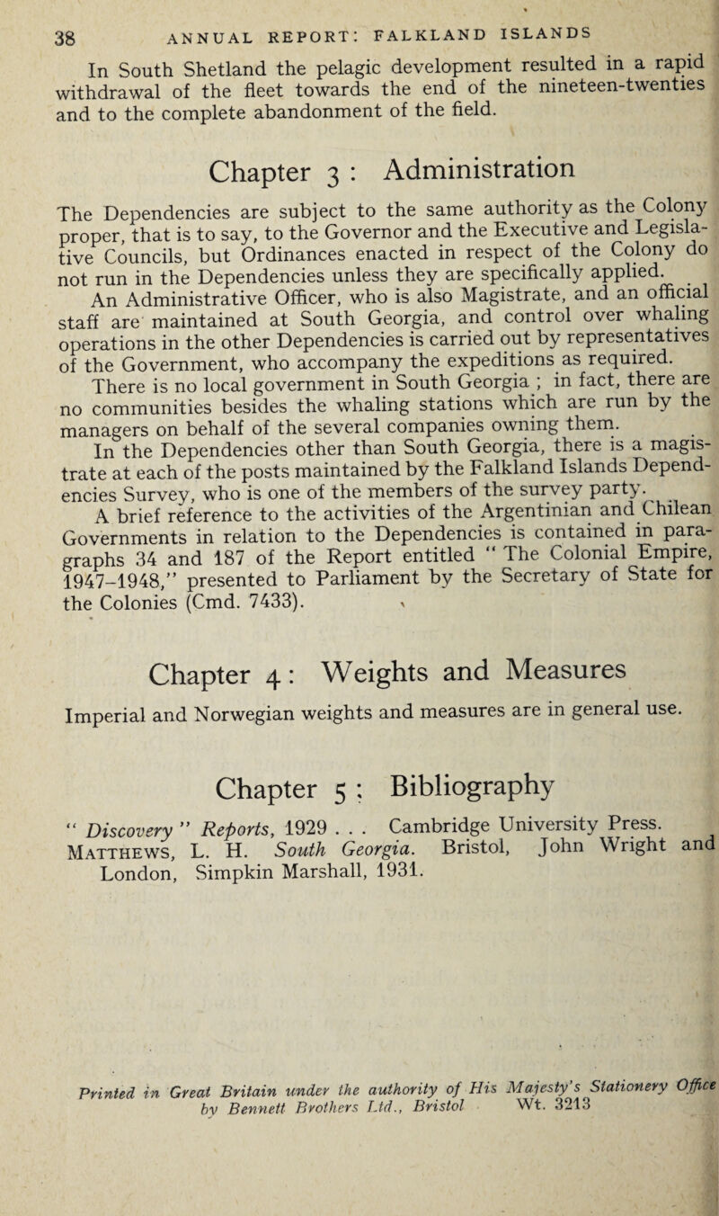 In South Shetland the pelagic development resulted in a rapid withdrawal of the fleet towards the end of the nineteen-twenties and to the complete abandonment of the field. Chapter 3 : Administration The Dependencies are subject to the same authority as the Colon}^ proper, that is to say, to the Governor and the Executive and Legisla¬ tive Councils, but Ordinances enacted in respect of the Colony do not run in the Dependencies unless they are specifically applied. An Administrative Officer, who is also Magistrate, and an official staff are maintained at South Georgia, and control over whaling operations in the other Dependencies is carried out by representatives of the Government, who accompany the expeditions as required. There is no local government in South Georgia ; in fact, there are no communities besides the whaling stations which are run by the managers on behalf of the several companies owning them. In the Dependencies other than South Georgia, there is a magis¬ trate at each of the posts maintained by the Falkland Islands Depend¬ encies Survey, who is one of the members of the survey party. A brief reference to the activities of the Argentinian and Chilean Governments in relation to the Dependencies is contained in para¬ graphs 34 and 187 of the Report entitled “ The Colonial Empire, 1947-1948,” presented to Parliament by the Secretary of State for the Colonies (Cmd. 7433). > Chapter 4: Weights and Measures Imperial and Norwegian weights and measures are in general use. Chapter 5 ; Bibliography “ Discovery ” Reports, 1929 . . . Cambridge University Press. Matthews, L. H. South Georgia. Bristol, John Wright and London, Simpkin Marshall, 1931. Printed in Great Britain under the authority of His Majesty’s Stationery Office by Bennett Brothers Ltd., Bristol Wt. 3213