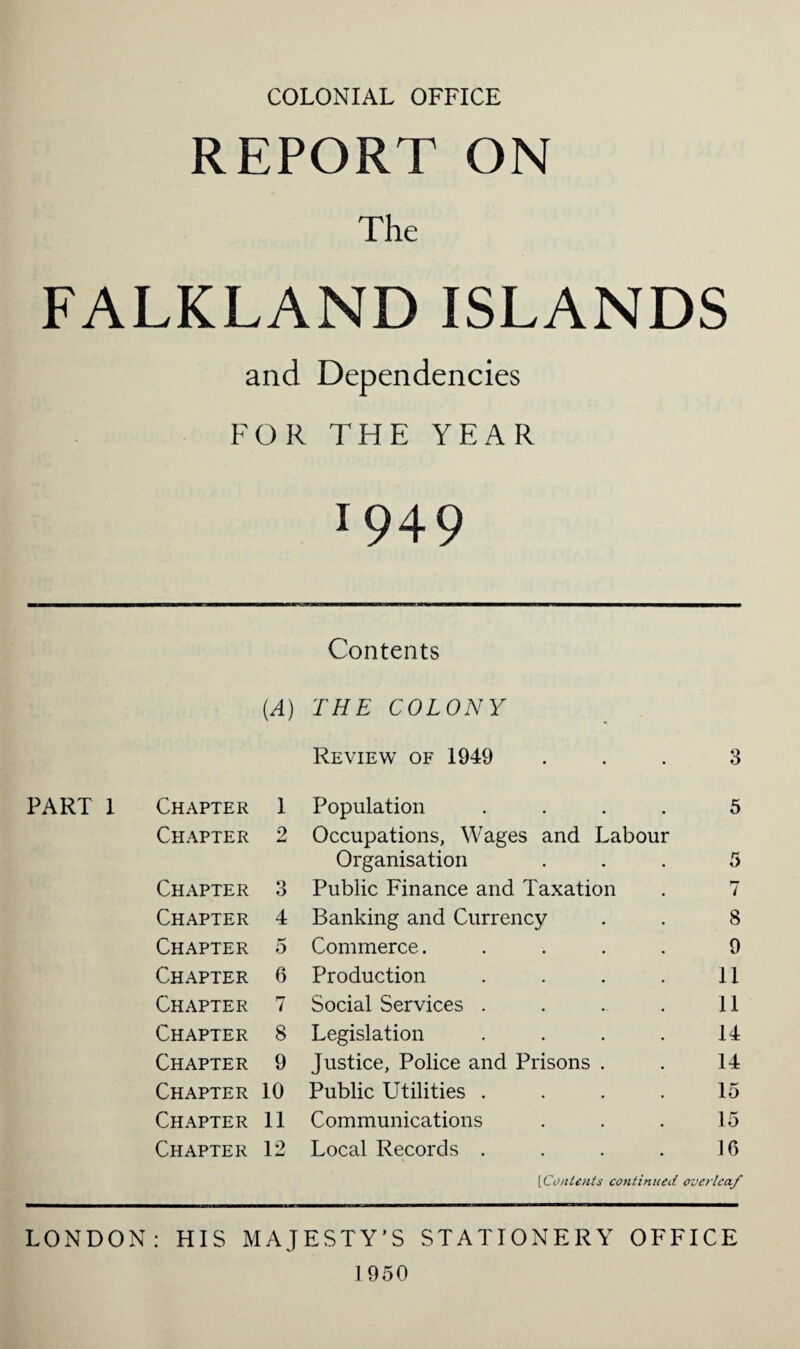 COLONIAL OFFICE REPORT ON The FALKLAND ISLANDS and Dependencies FOR THE YEAR 1949 psji Contents (A) THE COLONY Review of 1949 3 PART 1 Chapter 1 Population .... 5 Chapter 2 Occupations, Wages and Labour Organisation 5 Chapter 3 Public Finance and Taxation 7 Chapter 4 Banking and Currency 8 Chapter 5 Commerce..... 9 Chapter 6 Production .... 11 Chapter 7 Social Services .... 11 Chapter 8 Legislation .... 14 Chapter 9 Justice, Police and Prisons . 14 Chapter 10 Public Utilities .... 15 Chapter 11 Communications 15 Chapter 12 Local Records .... 16 [■Contents continued overleaf LONDON: HIS MAJESTY'S STATIONERY OFFICE 1950