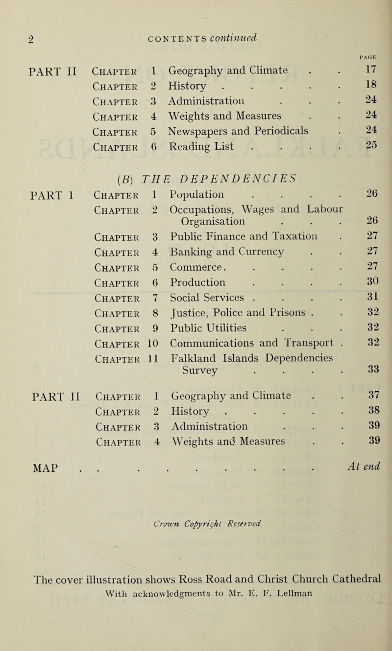 PAGE PART II Chapter 1 Geography and Climate 17 Chapter 9 History ..... 18 Chapter 3 Administration 24 Chapter 4 Weights and Measures 24 Chapter 5 Newspapers and Periodicals 24 Chapter 6 Reading List .... 25 (B) THE DEPENDENCIES PART 1 Chapter 1 Population .... 26 Chapter 2 Occupations, Wages and Labour Organisation 26 Chapter 3 Public Finance and Taxation 27 Chapter 4 Banking and Currency 27 Chapter 5 Commerce..... 27 Chapter 6 Production .... 30 Chapter 7 Social Services .... 31 Chapter 8 Justice, Police and Prisons . 32 Chapter 9 Public Utilities 32 Chapter 10 Communications and Transport . 32 Chapter 11 Falkland Islands Dependencies Survey .... 33 PART II Chapter 1 Geography and Climate 37 Chapter 2 History . . . . . 38 Chapter 3 Administration 39 Chapter 4 Weights and Measures 39 MAP • • ##•••• At end Crown Copyright Reserved The cover illustration shows Ross Road and Christ Church Cathedral With acknowledgments to Mr. E. F. Lellman
