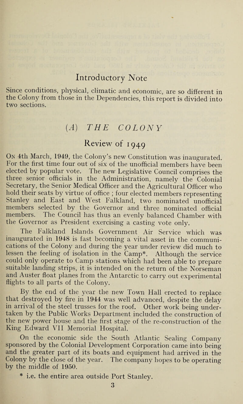 Introductory Note Since conditions, physical, climatic and economic, are so different in the Colony from those in the Dependencies, this report is divided into two sections. [A) THE COLONY Review of 1949 On 4th March, 1949, the Colony’s new Constitution was inaugurated. For the first time four out of six of the unofficial members have been elected by popular vote. Ihe new Legislative Council comprises the three senior officials in the Administration, namely the Colonial Secretary, the Senior Medical Officer and the Agricultural Officer who hold their seats by virtue of office ; four elected members representing Stanley and East and West Falkland, two nominated unofficial members selected by the Governor and three nominated official members. The Council has thus an evenly balanced Chamber with the Governor as President exercising a casting vote only. The Falkland Islands Government Air Service which was inaugurated in 1948 is fast becoming a vital asset in the communi¬ cations of the Colony and during the year under review did much to lessen the feeling of isolation in the Camp*. Although the service could only operate to Camp stations which had been able to prepare suitable landing strips, it is intended on the return of the Norseman and Auster float planes from the Antarctic to carry out experimental flights to all parts of the Colony. By the end of the year the new Town Hall erected to replace that destroyed by fire in 1944 was well advanced, despite the delay in arrival of the steel trusses for the roof. Other work being under¬ taken by the Public Works Department included the construction of the new power house and the first stage of the re-construction of the King Edward VII Memorial Hospital. On the economic side the South Atlantic Sealing Company sponsored by the Colonial Development Corporation came into being and the greater part of its boats and equipment had arrived in the Colony by the close of the year. The company hopes to be operating by the middle of 1950. * i.e. the entire area outside Port Stanley.