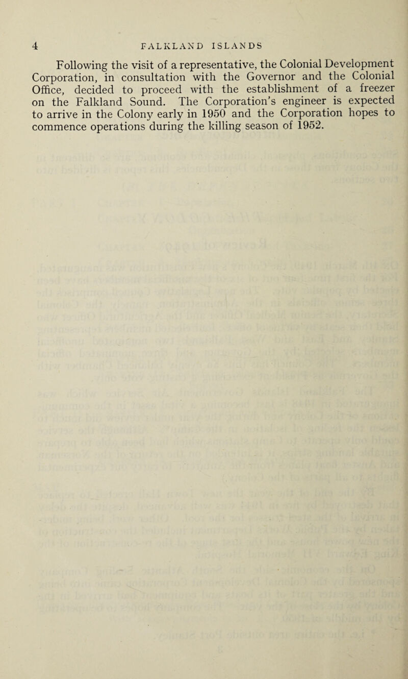 Following the visit of a representative, the Colonial Development Corporation, in consultation with the Governor and the Colonial Office, decided to proceed with the establishment of a freezer on the Falkland Sound. The Corporation’s engineer is expected to arrive in the Colony early in 1950 and the Corporation hopes to commence operations during the killing season of 1952.