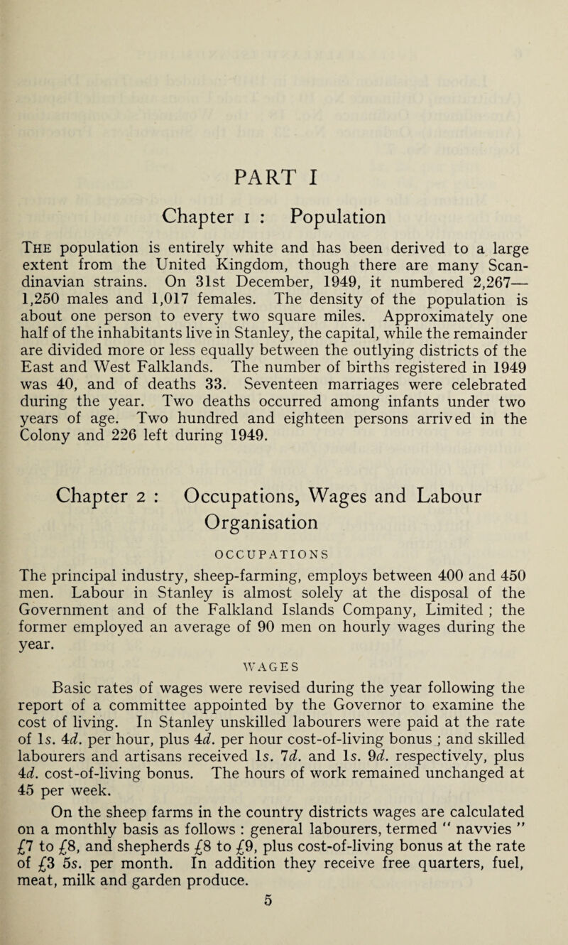 PART I Chapter i : Population The population is entirely white and has been derived to a large extent from the United Kingdom, though there are many Scan¬ dinavian strains. On 31st December, 1949, it numbered 2,267— 1,250 males and 1,017 females. The density of the population is about one person to every two square miles. Approximately one half of the inhabitants live in Stanley, the capital, while the remainder are divided more or less equally between the outlying districts of the East and West Falklands. The number of births registered in 1949 was 40, and of deaths 33. Seventeen marriages were celebrated during the year. Two deaths occurred among infants under two years of age. Two hundred and eighteen persons arrived in the Colony and 226 left during 1949. Chapter 2 : Occupations, Wages and Labour Organisation OCCUPATIONS The principal industry, sheep-farming, employs between 400 and 450 men. Labour in Stanley is almost solely at the disposal of the Government and of the Falkland Islands Company, Limited ; the former employed an average of 90 men on hourly wages during the year. WAGES Basic rates of wages were revised during the year following the report of a committee appointed by the Governor to examine the cost of living. In Stanley unskilled labourers were paid at the rate of Is. 4d. per hour, plus 4d. per hour cost-of-living bonus ; and skilled labourers and artisans received Is. Id. and Is. 9d. respectively, plus 4d. cost-of-living bonus. The hours of work remained unchanged at 45 per week. On the sheep farms in the country districts wages are calculated on a monthly basis as follows : general labourers, termed  navvies ” £7 to £8, and shepherds £8 to £9, plus cost-of-living bonus at the rate of £8 5s. per month. In addition they receive free quarters, fuel, meat, milk and garden produce.