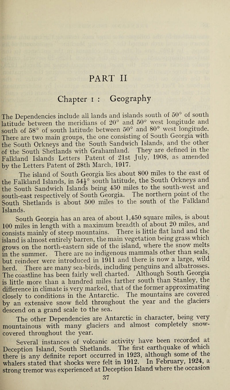 PART II Chapter i : Geography The Dependencies include all lands and islands south of 50° of south latitude between the meridians of 20° and 50° west longitude and south of 58° of south latitude between 50° and 80° west longitude. There are two main groups, the one consisting of South Georgia with the South Orkneys and the South Sandwich Islands, and the other of the South Shetlands with Grahamland. They are defined in the Falkland Islands Letters Patent of 21st July, 1908, as amended by the Letters Patent of 28th March, 1917. The island of South Georgia lies about 800 miles to the east of the Falkland Islands, in 54£° south latitude, the South Orkneys and the South Sandwich Islands being 450 miles to the south-west and south-east respectively of South Georgia. I he northern point of the South Shetlands is about 500 miles to the south of the Falkland Islands. South Georgia has an area of about 1,450 square miles, is about 100 miles in length with a maximum breadth of about 20 miles, and consists mainly of steep mountains. There is little flat land and the island is almost entirely barren, the main vegetation being grass which grows on the north-eastern side of the island, where the snow melts in the summer. There are no indigenous mammals other than seals, but reindeer were introduced in 1911 and there is now a large, wild herd. There are many sea-birds, including penguins and albatrosses. The coastline has been fairly well charted. Although South Georgia is little more than a hundred miles farther south than Stanley, the difference in climate is very marked, that of the former approximating closely to conditions in the Antarctic. The mountains are covered by an extensive snow field throughout the year and the glaciers descend on a grand scale to the sea. The other Dependencies are Antarctic in character, being very mountainous with many glaciers and almost completely snow- covered throughout the year. Several instances of volcanic activity have been lecorded at Deception Island, South Shetlands. The first earthquake of which there is any definite report occurred in 1923, although some of the whalers stated that shocks were felt in 1912. In February, 1924, a strong tremor was experienced at Deception Island where the occasion